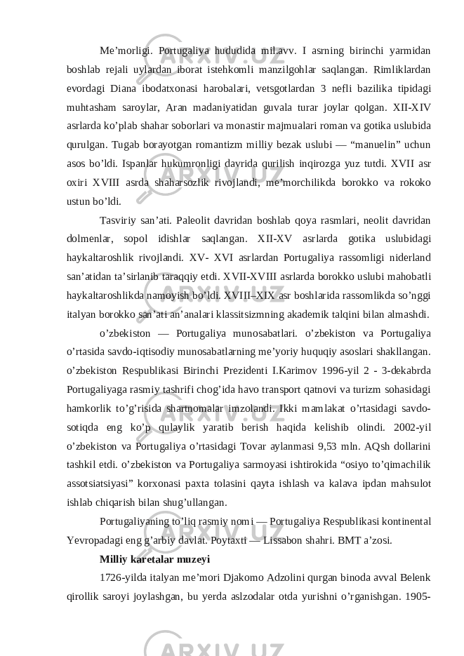 Me’morligi. Portugaliya hududida mil.avv. I asrning birinchi yarmidan boshlab rejali uylardan iborat istehkomli manzilgohlar saqlangan. Rimliklardan evordagi Diana ibodatxonasi harobalari, vetsgotlardan 3 nefli bazilika tipidagi muhtasham saroylar, Aran madaniyatidan guvala turar joylar qolgan. XII-XIV asrlarda ko’plab shahar soborlari va monastir majmualari roman va gotika uslubida qurulgan. Tugab borayotgan romantizm milliy bezak uslubi — “manuelin” uchun asos bo’ldi. Ispanlar hukumronligi davrida qurilish inqirozga yuz tutdi. XVII asr oxiri XVIII asrda shaharsozlik rivojlandi, me’morchilikda borokko va rokoko ustun bo’ldi. Tasviriy san’ati. Paleolit davridan boshlab qoya rasmlari, neolit davridan dolmenlar, sopol idishlar saqlangan. XII-XV asrlarda gotika uslubidagi haykaltaroshlik rivojlandi. XV- XVI asrlardan Portugaliya rassomligi niderland san’atidan ta’sirlanib taraqqiy etdi. XVII-XVIII asrlarda borokko uslubi mahobatli haykaltaroshlikda namoyish bo’ldi. XVIII–XIX asr boshlarida rassomlikda so’nggi italyan borokko san’ati an’analari klassitsizmning akademik talqini bilan almashdi. o’zbekiston — Portugaliya munosabatlari. o’zbekiston va Portugaliya o’rtasida savdo-iqtisodiy munosabatlarning me’yoriy huquqiy asoslari shakllangan. o’zbekiston Respublikasi Birinchi Prezidenti I.Karimov 1996-yil 2 - 3-dekabrda Portugaliyaga rasmiy tashrifi chog’ida havo transport qatnovi va turizm sohasidagi hamkorlik to’g’risida shartnomalar imzolandi. Ikki mamlakat o’rtasidagi savdo- sotiqda eng ko’p qulaylik yaratib berish haqida kelishib olindi. 2002-yil o’zbekiston va Portugaliya o’rtasidagi Tovar aylanmasi 9,53 mln. AQsh dollarini tashkil etdi. o’zbekiston va Portugaliya sarmoyasi ishtirokida “osiyo to’qimachilik assotsiatsiyasi” korxonasi paxta tolasini qayta ishlash va kalava ipdan mahsulot ishlab chiqarish bilan shug’ullangan. Portugaliyaning to’liq rasmiy nomi — Portugaliya Respublikasi kontinental Yevropadagi eng g’arbiy davlat. Poytaxti — Lissabon shahri. BMT a’zosi. Milliy karetalar muzeyi 1726-yilda italyan me’mori Djakomo Adzolini qurgan binoda avval Belenk qirollik saroyi joylashgan, bu yerda aslzodalar otda yurishni o’rganishgan. 1905- 