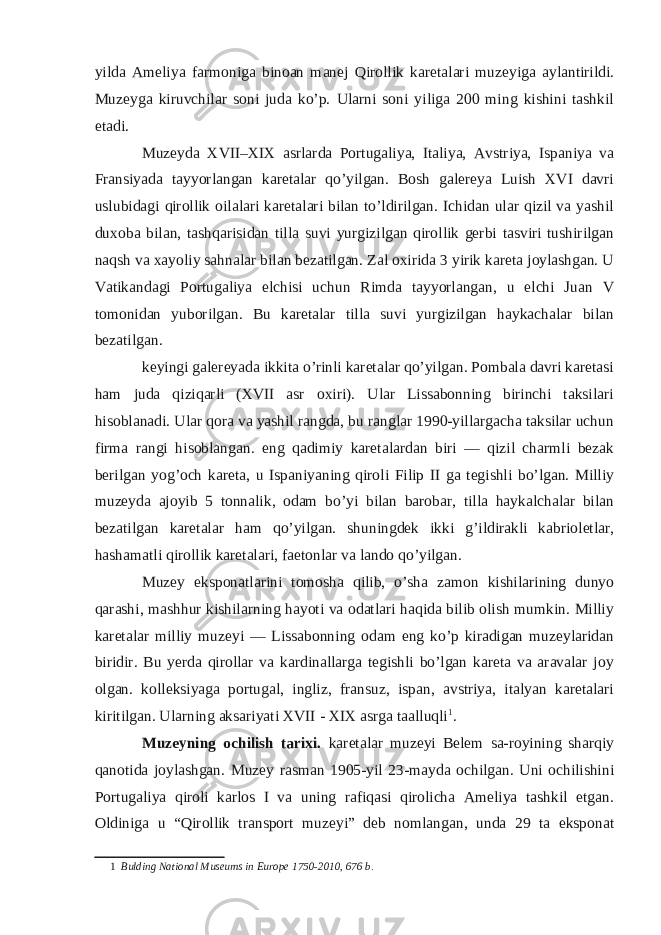 yilda Ameliya farmoniga binoan manej Qirollik karetalari muzeyiga aylantirildi. Muzeyga kiruvchilar soni juda ko’p. Ularni soni yiliga 200 ming kishini tashkil etadi. Muzeyda XVII–XIX asrlarda Portugaliya, Italiya, Avstriya, Ispaniya va Fransiyada tayyorlangan karetalar qo’yilgan. Bosh galereya Luish XVI davri uslubidagi qirollik oilalari karetalari bilan to’ldirilgan. Ichidan ular qizil va yashil duxoba bilan, tashqarisidan tilla suvi yurgizilgan qirollik gerbi tasviri tushirilgan naqsh va xayoliy sahnalar bilan bezatilgan. Zal oxirida 3 yirik kareta joylashgan. U Vatikandagi Portugaliya elchisi uchun Rimda tayyorlangan, u elchi Juan V tomonidan yuborilgan. Bu karetalar tilla suvi yurgizilgan haykachalar bilan bezatilgan. keyingi galereyada ikkita o’rinli karetalar qo’yilgan. Pombala davri karetasi ham juda qiziqarli (XVII asr oxiri). Ular Lissabonning birinchi taksilari hisoblanadi. Ular qora va yashil rangda, bu ranglar 1990-yillargacha taksilar uchun firma rangi hisoblangan. eng qadimiy karetalardan biri — qizil charmli bezak berilgan yog’och kareta, u Ispaniyaning qiroli Filip II ga tegishli bo’lgan. Milliy muzeyda ajoyib 5 tonnalik, odam bo’yi bilan barobar, tilla haykalchalar bilan bezatilgan karetalar ham qo’yilgan. shuningdek ikki g’ildirakli kabrioletlar, hashamatli qirollik karetalari, faetonlar va lando qo’yilgan. Muzey eksponatlarini tomosha qilib, o’sha zamon kishilarining dunyo qarashi, mashhur kishilarning hayoti va odatlari haqida bilib olish mumkin. Milliy karetalar milliy muzeyi — Lissabonning odam eng ko’p kiradigan muzeylaridan biridir. Bu yerda qirollar va kardinallarga tegishli bo’lgan kareta va aravalar joy olgan. kolleksiyaga portugal, ingliz, fransuz, ispan, avstriya, italyan karetalari kiritilgan. Ularning aksariyati XVII - XIX asrga taalluqli 1 . Muzeyning ochilish tarixi. karetalar muzeyi Belem sa-royining sharqiy qanotida joylashgan. Muzey rasman 1905-yil 23-mayda ochilgan. Uni ochilishini Portugaliya qiroli karlos I va uning rafiqasi qirolicha Ameliya tashkil etgan. Oldiniga u “Qirollik transport muzeyi” deb nomlangan, unda 29 ta eksponat 1 Bulding National Museums in Europe 1750-2010, 676 b. 