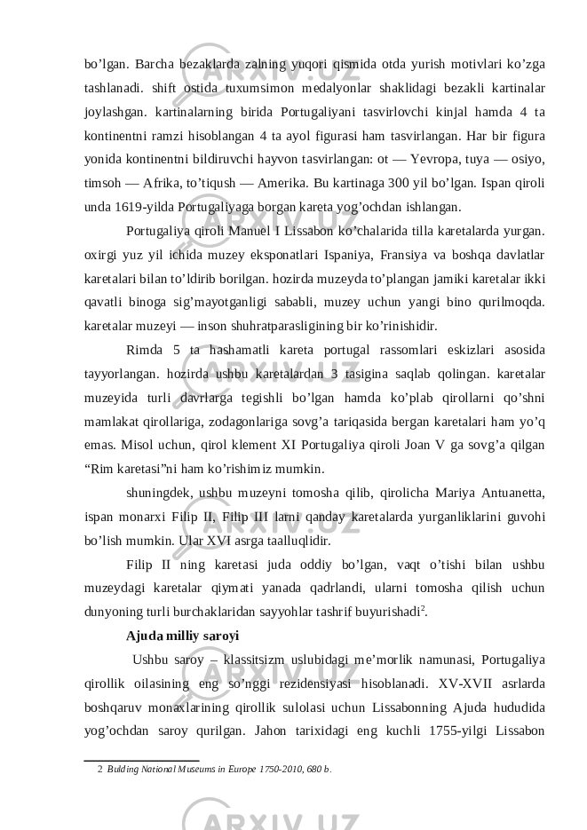 bo’lgan. Barcha bezaklarda zalning yuqori qismida otda yurish motivlari ko’zga tashlanadi. shift ostida tuxumsimon medalyonlar shaklidagi bezakli kartinalar joylashgan. kartinalarning birida Portugaliyani tasvirlovchi kinjal hamda 4 ta kontinentni ramzi hisoblangan 4 ta ayol figurasi ham tasvirlangan. Har bir figura yonida kontinentni bildiruvchi hayvon tasvirlangan: ot — Yevropa, tuya — osiyo, timsoh — Afrika, to’tiqush — Amerika. Bu kartinaga 300 yil bo’lgan. Ispan qiroli unda 1619-yilda Portugaliyaga borgan kareta yog’ochdan ishlangan. Portugaliya qiroli Manuel I Lissabon ko’chalarida tilla karetalarda yurgan. oxirgi yuz yil ichida muzey eksponatlari Ispaniya, Fransiya va boshqa davlatlar karetalari bilan to’ldirib borilgan. hozirda muzeyda to’plangan jamiki karetalar ikki qavatli binoga sig’mayotganligi sababli, muzey uchun yangi bino qurilmoqda. karetalar muzeyi — inson shuhratparasligining bir ko’rinishidir. Rimda 5 ta hashamatli kareta portugal rassomlari eskizlari asosida tayyorlangan. hozirda ushbu karetalardan 3 tasigina saqlab qolingan. karetalar muzeyida turli davrlarga tegishli bo’lgan hamda ko’plab qirollarni qo’shni mamlakat qirollariga, zodagonlariga sovg’a tariqasida bergan karetalari ham yo’q emas. Misol uchun, qirol klement XI Portugaliya qiroli Joan V ga sovg’a qilgan “Rim karetasi”ni ham ko’rishimiz mumkin. shuningdek, ushbu muzeyni tomosha qilib, qirolicha Mariya Antuanetta, ispan monarxi Filip II, Filip III larni qanday karetalarda yurganliklarini guvohi bo’lish mumkin. Ular XVI asrga taalluqlidir. Filip II ning karetasi juda oddiy bo’lgan, vaqt o’tishi bilan ushbu muzeydagi karetalar qiymati yanada qadrlandi, ularni tomosha qilish uchun dunyoning turli burchaklaridan sayyohlar tashrif buyurishadi 2 . Ajuda milliy saroyi Ushbu saroy – klassitsizm uslubidagi me’morlik namunasi, Portugaliya qirollik oilasining eng so’nggi rezidensiyasi hisoblanadi. XV-XVII asrlarda boshqaruv monaxlarining qirollik sulolasi uchun Lissabonning Ajuda hududida yog’ochdan saroy qurilgan. Jahon tarixidagi eng kuchli 1755-yilgi Lissabon 2 Bulding National Museums in Europe 1750-2010, 680 b. 