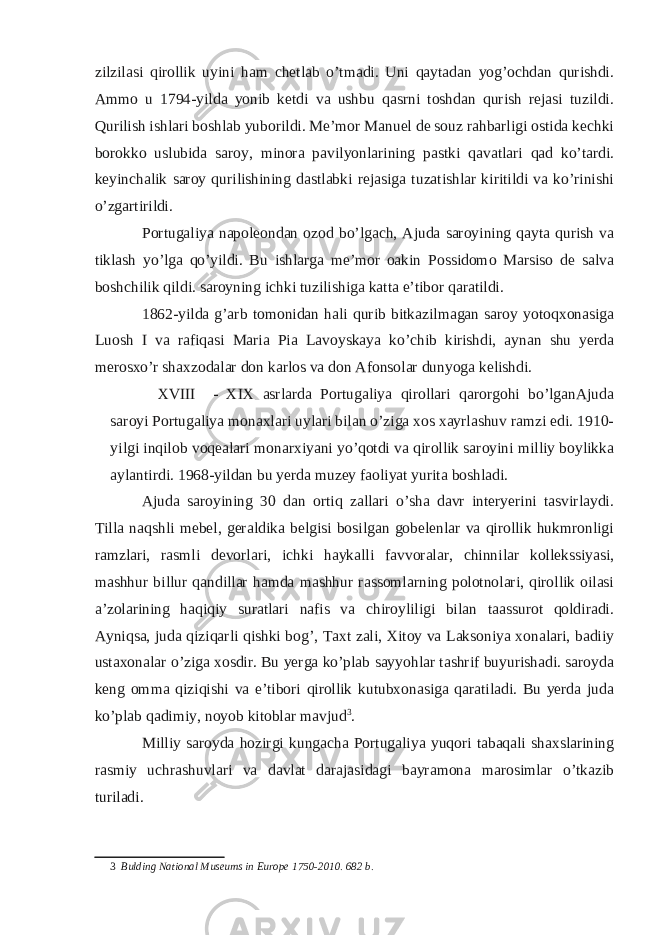 zilzilasi qirollik uyini ham chetlab o’tmadi. Uni qaytadan yog’ochdan qurishdi. Ammo u 1794-yilda yonib ketdi va ushbu qasrni toshdan qurish rejasi tuzildi. Qurilish ishlari boshlab yuborildi. Me’mor Manuel de souz rahbarligi ostida kechki borokko uslubida saroy, minora pavilyonlarining pastki qavatlari qad ko’tardi. keyinchalik saroy qurilishining dastlabki rejasiga tuzatishlar kiritildi va ko’rinishi o’zgartirildi. Portugaliya napoleondan ozod bo’lgach, Ajuda saroyining qayta qurish va tiklash yo’lga qo’yildi. Bu ishlarga me’mor oakin Possidomo Marsiso de salva boshchilik qildi. saroyning ichki tuzilishiga katta e’tibor qaratildi. 1862-yilda g’arb tomonidan hali qurib bitkazilmagan saroy yotoqxonasiga Luosh I va rafiqasi Maria Pia Lavoyskaya ko’chib kirishdi, aynan shu yerda merosxo’r shaxzodalar don karlos va don Afonsolar dunyoga kelishdi. XVIII - XIX asrlarda Portugaliya qirollari qarorgohi bo’lganAjuda saroyi Portugaliya monaxlari uylari bilan o’ziga xos xayrlashuv ramzi edi. 1910- yilgi inqilob voqealari monarxiyani yo’qotdi va qirollik saroyini milliy boylikka aylantirdi. 1968-yildan bu yerda muzey faoliyat yurita boshladi. Ajuda saroyining 30 dan ortiq zallari o’sha davr interyerini tasvirlaydi. Tilla naqshli mebel, geraldika belgisi bosilgan gobelenlar va qirollik hukmronligi ramzlari, rasmli devorlari, ichki haykalli favvoralar, chinnilar kollekssiyasi, mashhur billur qandillar hamda mashhur rassomlarning polotnolari, qirollik oilasi a’zolarining haqiqiy suratlari nafis va chiroyliligi bilan taassurot qoldiradi. Ayniqsa, juda qiziqarli qishki bog’, Taxt zali, Xitoy va Laksoniya xonalari, badiiy ustaxonalar o’ziga xosdir. Bu yerga ko’plab sayyohlar tashrif buyurishadi. saroyda keng omma qiziqishi va e’tibori qirollik kutubxonasiga qaratiladi. Bu yerda juda ko’plab qadimiy, noyob kitoblar mavjud 3 . Milliy saroyda hozirgi kungacha Portugaliya yuqori tabaqali shaxslarining rasmiy uchrashuvlari va davlat darajasidagi bayramona marosimlar o’tkazib turiladi. 3 Bulding National Museums in Europe 1750-2010. 682 b. 