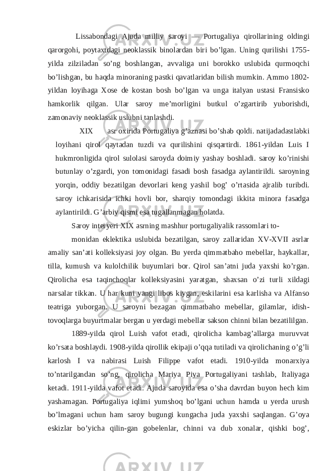  Lissabondagi Ajuda milliy saroyi — Portugaliya qirollarining oldingi qarorgohi, poytaxtdagi neoklassik binolardan biri bo’lgan. Uning qurilishi 1755- yilda zilziladan so’ng boshlangan, avvaliga uni borokko uslubida qurmoqchi bo’lishgan, bu haqda minoraning pastki qavatlaridan bilish mumkin. Ammo 1802- yildan loyihaga Xose de kostan bosh bo’lgan va unga italyan ustasi Fransisko hamkorlik qilgan. Ular saroy me’morligini butkul o’zgartirib yuborishdi, zamonaviy neoklassik uslubni tanlashdi. XIX asr oxirida Portugaliya g’aznasi bo’shab qoldi. natijadadastlabki loyihani qirol qaytadan tuzdi va qurilishini qisqartirdi. 1861-yildan Luis I hukmronligida qirol sulolasi saroyda doimiy yashay boshladi. saroy ko’rinishi butunlay o’zgardi, yon tomonidagi fasadi bosh fasadga aylantirildi. saroyning yorqin, oddiy bezatilgan devorlari keng yashil bog’ o’rtasida ajralib turibdi. saroy ichkarisida ichki hovli bor, sharqiy tomondagi ikkita minora fasadga aylantirildi. G’arbiy qismi esa tugallanmagan holatda. Saroy interyeri XIX asrning mashhur portugaliyalik rassomlari to- monidan eklektika uslubida bezatilgan, saroy zallaridan XV-XVII asrlar amaliy san’ati kolleksiyasi joy olgan. Bu yerda qimmatbaho mebellar, haykallar, tilla, kumush va kulolchilik buyumlari bor. Qirol san’atni juda yaxshi ko’rgan. Qirolicha esa taqinchoqlar kolleksiyasini yaratgan, shaxsan o’zi turli xildagi narsalar tikkan. U har kuni yangi libos kiygan, eskilarini esa karlisha va Alfanso teatriga yuborgan. U saroyni bezagan qimmatbaho mebellar, gilamlar, idish- tovoqlarga buyurtmalar bergan u yerdagi mebellar sakson chinni bilan bezatililgan. 1889-yilda qirol Luish vafot etadi, qirolicha kambag’allarga muruvvat ko’rsata boshlaydi. 1908-yilda qirollik ekipaji o’qqa tutiladi va qirolichaning o’g’li karlosh I va nabirasi Luish Filippe vafot etadi. 1910-yilda monarxiya to’ntarilgandan so’ng, qirolicha Mariya Piya Portugaliyani tashlab, Italiyaga ketadi. 1911-yilda vafot etadi. Ajuda saroyida esa o’sha davrdan buyon hech kim yashamagan. Portugaliya iqlimi yumshoq bo’lgani uchun hamda u yerda urush bo’lmagani uchun ham saroy bugungi kungacha juda yaxshi saqlangan. G’oya eskizlar bo’yicha qilin-gan gobelenlar, chinni va dub xonalar, qishki bog’, 