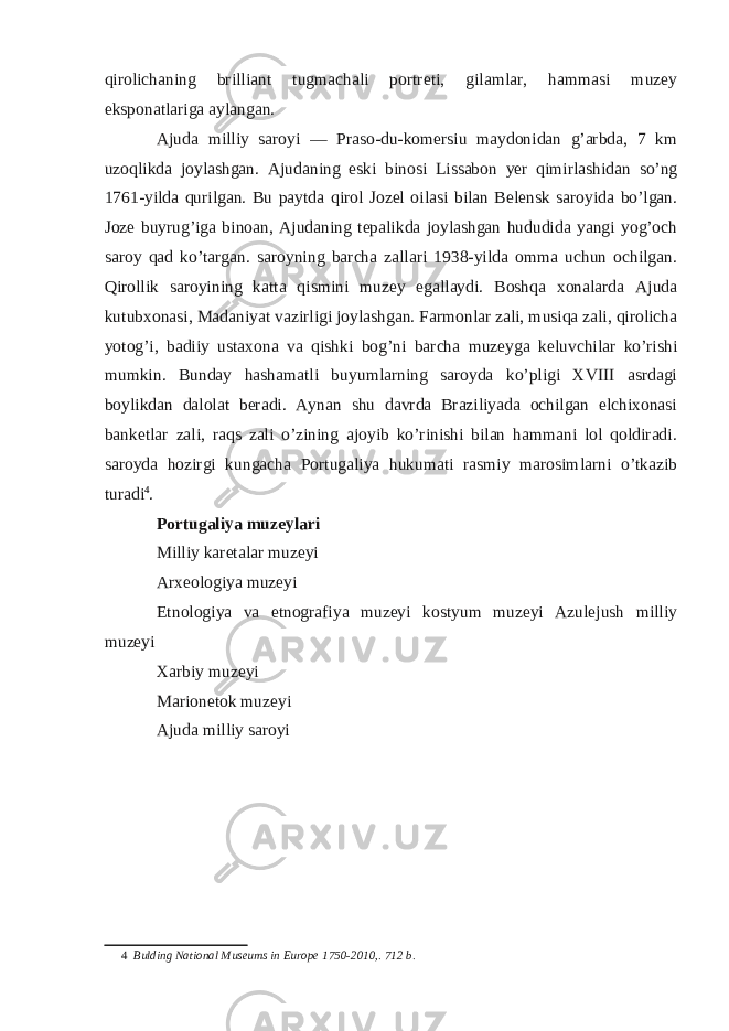 qirolichaning brilliant tugmachali portreti, gilamlar, hammasi muzey eksponatlariga aylangan. Ajuda milliy saroyi — Praso-du-komersiu maydonidan g’arbda, 7 km uzoqlikda joylashgan. Ajudaning eski binosi Lissabon yer qimirlashidan so’ng 1761-yilda qurilgan. Bu paytda qirol Jozel oilasi bilan Belensk saroyida bo’lgan. Joze buyrug’iga binoan, Ajudaning tepalikda joylashgan hududida yangi yog’och saroy qad ko’targan. saroyning barcha zallari 1938-yilda omma uchun ochilgan. Qirollik saroyining katta qismini muzey egallaydi. Boshqa xonalarda Ajuda kutubxonasi, Madaniyat vazirligi joylashgan. Farmonlar zali, musiqa zali, qirolicha yotog’i, badiiy ustaxona va qishki bog’ni barcha muzeyga keluvchilar ko’rishi mumkin. Bunday hashamatli buyumlarning saroyda ko’pligi XVIII asrdagi boylikdan dalolat beradi. Aynan shu davrda Braziliyada ochilgan elchixonasi banketlar zali, raqs zali o’zining ajoyib ko’rinishi bilan hammani lol qoldiradi. saroyda hozirgi kungacha Portugaliya hukumati rasmiy marosimlarni o’tkazib turadi 4 . Portugaliya muzeylari Milliy karetalar muzeyi Arxeologiya muzeyi Etnologiya va etnografiya muzeyi kostyum muzeyi Azulejush milliy muzeyi Xarbiy muzeyi Marionetok muzeyi Ajuda milliy saroyi 4 Bulding National Museums in Europe 1750-2010,. 712 b. 