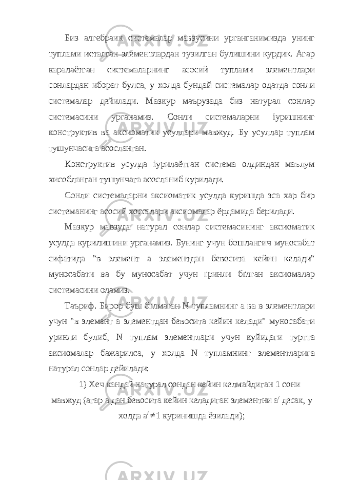 Биз алгебраик системалар мавзусини урганганимизда унинг туплами исталган элементлардан тузилган булишини курдик. Агар каралаётган системаларнинг асосий туплами элементлари сонлардан иборат булса, у холда бундай системалар одатда сонли системалар дейилади. Мазкур маърузада биз натурал сонлар системасини урганамиз. Сонли системаларни іуришнинг конструктив ва аксиоматик усуллари мавжуд. Бу усуллар туплам тушунчасига асосланган. Конструктив усулда іурилаётган система олдиндан маълум хисобланган тушунчага асосланиб курилади. Сонли системаларни аксиоматик усулда куришда эса хар бир системанинг асосий хоссалари аксиомалар ёрдамида берилади. Мазкур мавзуда натурал сонлар системасининг аксиоматик усулда курилишини урганамиз. Бунинг учун бошлангич муносабат сифатида &#34;в элемент а элементдан бевосита кейин келади&#34; муносабати ва бу муносабат учун ґринли бґлган аксиомалар системасини оламиз. Таъриф. Бирор буш бґлмаган N тупламнинг а ва в элементлари учун &#34;в элемент а элементдан бевосита кейин келади&#34; муносабати уринли булиб, N туплам элементлари учун куйидаги туртта аксиомалар бажарилса, у холда N тупламнинг элементларига натурал сонлар дейилади: 1) Хеч кандай натурал сондан кейин келмайдиган 1 сони мавжуд (агар а дан бевосита кейин келадиган элементни a / десак, у холда а / 1 куринишда ёзилади); 