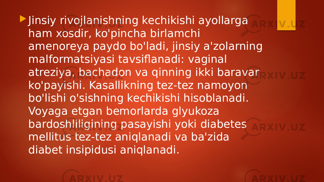  Jinsiy rivojlanishning kechikishi ayollarga ham xosdir, ko&#39;pincha birlamchi amenoreya paydo bo&#39;ladi, jinsiy a&#39;zolarning malformatsiyasi tavsiflanadi: vaginal atreziya, bachadon va qinning ikki baravar ko&#39;payishi. Kasallikning tez-tez namoyon bo&#39;lishi o&#39;sishning kechikishi hisoblanadi. Voyaga etgan bemorlarda glyukoza bardoshliligining pasayishi yoki diabetes mellitus tez-tez aniqlanadi va ba&#39;zida diabet insipidusi aniqlanadi. 