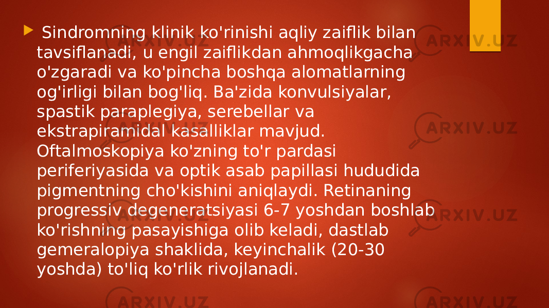  Sindromning klinik ko&#39;rinishi aqliy zaiflik bilan tavsiflanadi, u engil zaiflikdan ahmoqlikgacha o&#39;zgaradi va ko&#39;pincha boshqa alomatlarning og&#39;irligi bilan bog&#39;liq. Ba&#39;zida konvulsiyalar, spastik paraplegiya, serebellar va ekstrapiramidal kasalliklar mavjud. Oftalmoskopiya ko&#39;zning to&#39;r pardasi periferiyasida va optik asab papillasi hududida pigmentning cho&#39;kishini aniqlaydi. Retinaning progressiv degeneratsiyasi 6-7 yoshdan boshlab ko&#39;rishning pasayishiga olib keladi, dastlab gemeralopiya shaklida, keyinchalik (20-30 yoshda) to&#39;liq ko&#39;rlik rivojlanadi. 