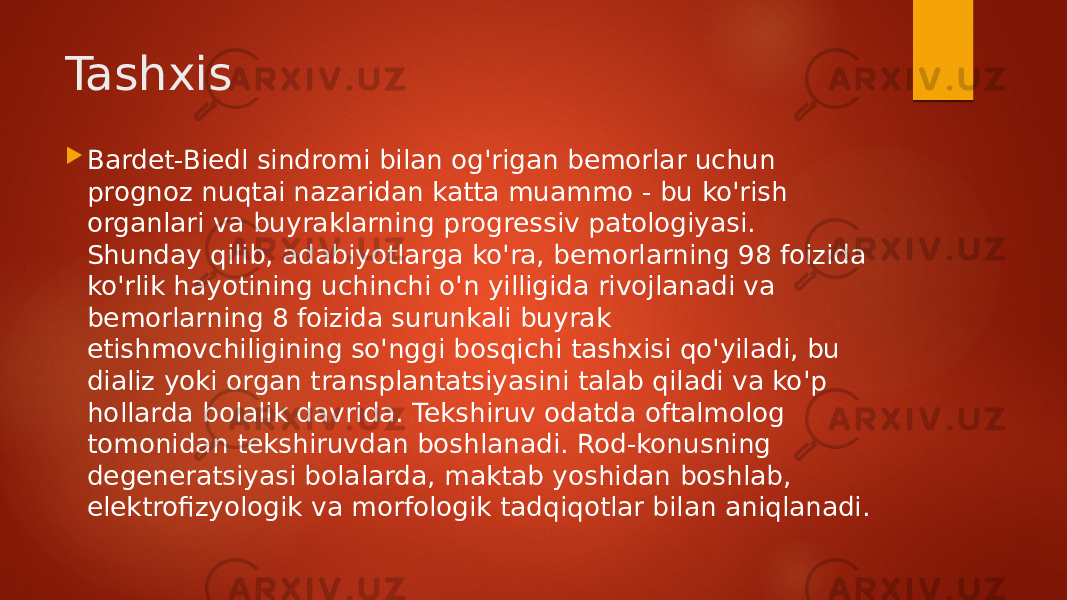 Tashxis  Bardet-Biedl sindromi bilan og&#39;rigan bemorlar uchun prognoz nuqtai nazaridan katta muammo - bu ko&#39;rish organlari va buyraklarning progressiv patologiyasi. Shunday qilib, adabiyotlarga ko&#39;ra, bemorlarning 98 foizida ko&#39;rlik hayotining uchinchi o&#39;n yilligida rivojlanadi va bemorlarning 8 foizida surunkali buyrak etishmovchiligining so&#39;nggi bosqichi tashxisi qo&#39;yiladi, bu dializ yoki organ transplantatsiyasini talab qiladi va ko&#39;p hollarda bolalik davrida. Tekshiruv odatda oftalmolog tomonidan tekshiruvdan boshlanadi. Rod-konusning degeneratsiyasi bolalarda, maktab yoshidan boshlab, elektrofizyologik va morfologik tadqiqotlar bilan aniqlanadi. 