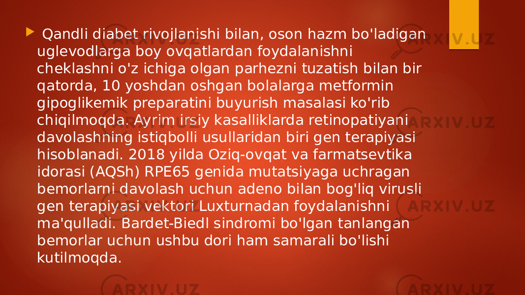  Qandli diabet rivojlanishi bilan, oson hazm bo&#39;ladigan uglevodlarga boy ovqatlardan foydalanishni cheklashni o&#39;z ichiga olgan parhezni tuzatish bilan bir qatorda, 10 yoshdan oshgan bolalarga metformin gipoglikemik preparatini buyurish masalasi ko&#39;rib chiqilmoqda. Ayrim irsiy kasalliklarda retinopatiyani davolashning istiqbolli usullaridan biri gen terapiyasi hisoblanadi. 2018 yilda Oziq-ovqat va farmatsevtika idorasi (AQSh) RPE65 genida mutatsiyaga uchragan bemorlarni davolash uchun adeno bilan bog&#39;liq virusli gen terapiyasi vektori Luxturnadan foydalanishni ma&#39;qulladi. Bardet-Biedl sindromi bo&#39;lgan tanlangan bemorlar uchun ushbu dori ham samarali bo&#39;lishi kutilmoqda. 