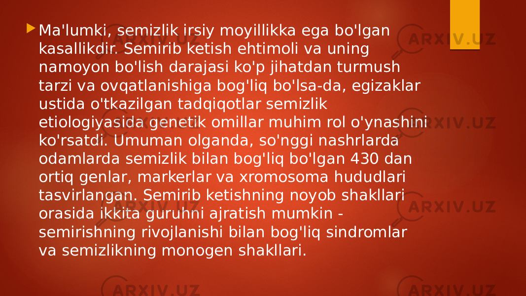  Ma&#39;lumki, semizlik irsiy moyillikka ega bo&#39;lgan kasallikdir. Semirib ketish ehtimoli va uning namoyon bo&#39;lish darajasi ko&#39;p jihatdan turmush tarzi va ovqatlanishiga bog&#39;liq bo&#39;lsa-da, egizaklar ustida o&#39;tkazilgan tadqiqotlar semizlik etiologiyasida genetik omillar muhim rol o&#39;ynashini ko&#39;rsatdi. Umuman olganda, so&#39;nggi nashrlarda odamlarda semizlik bilan bog&#39;liq bo&#39;lgan 430 dan ortiq genlar, markerlar va xromosoma hududlari tasvirlangan. Semirib ketishning noyob shakllari orasida ikkita guruhni ajratish mumkin - semirishning rivojlanishi bilan bog&#39;liq sindromlar va semizlikning monogen shakllari. 