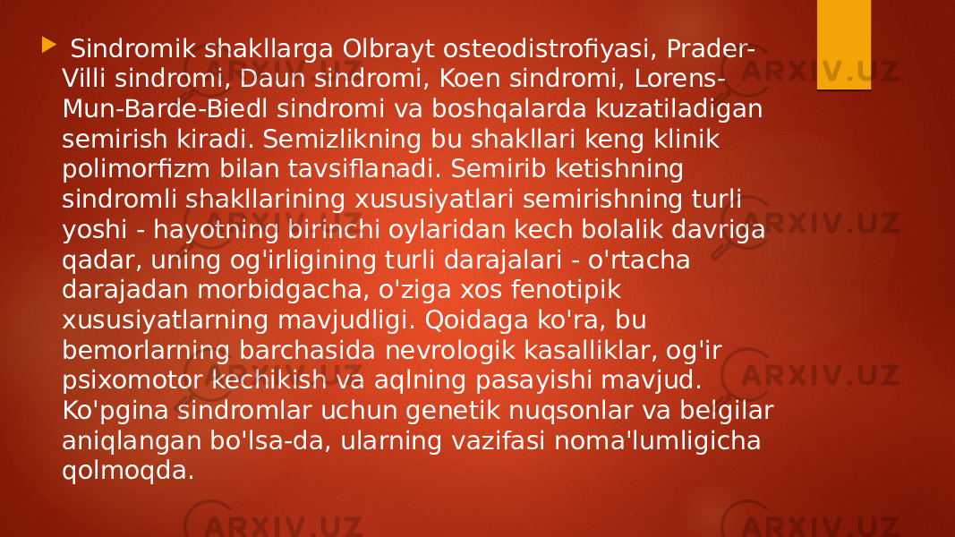  Sindromik shakllarga Olbrayt osteodistrofiyasi, Prader- Villi sindromi, Daun sindromi, Koen sindromi, Lorens- Mun-Barde-Biedl sindromi va boshqalarda kuzatiladigan semirish kiradi. Semizlikning bu shakllari keng klinik polimorfizm bilan tavsiflanadi. Semirib ketishning sindromli shakllarining xususiyatlari semirishning turli yoshi - hayotning birinchi oylaridan kech bolalik davriga qadar, uning og&#39;irligining turli darajalari - o&#39;rtacha darajadan morbidgacha, o&#39;ziga xos fenotipik xususiyatlarning mavjudligi. Qoidaga ko&#39;ra, bu bemorlarning barchasida nevrologik kasalliklar, og&#39;ir psixomotor kechikish va aqlning pasayishi mavjud. Ko&#39;pgina sindromlar uchun genetik nuqsonlar va belgilar aniqlangan bo&#39;lsa-da, ularning vazifasi noma&#39;lumligicha qolmoqda. 