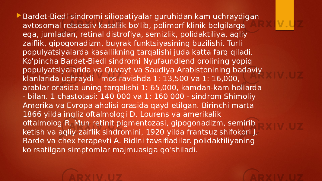  Bardet-Biedl sindromi siliopatiyalar guruhidan kam uchraydigan avtosomal retsessiv kasallik bo&#39;lib, polimorf klinik belgilarga ega, jumladan, retinal distrofiya, semizlik, polidaktiliya, aqliy zaiflik, gipogonadizm, buyrak funktsiyasining buzilishi. Turli populyatsiyalarda kasallikning tarqalishi juda katta farq qiladi. Ko&#39;pincha Bardet-Biedl sindromi Nyufaundlend orolining yopiq populyatsiyalarida va Quvayt va Saudiya Arabistonining badaviy klanlarida uchraydi - mos ravishda 1: 13,500 va 1: 16,000, arablar orasida uning tarqalishi 1: 65,000, kamdan-kam hollarda - bilan. 1 chastotasi: 140 000 va 1: 160 000 - sindrom Shimoliy Amerika va Evropa aholisi orasida qayd etilgan. Birinchi marta 1866 yilda ingliz oftalmologi D. Lourens va amerikalik oftalmolog R. Mun retinit pigmentozasi, gipogonadizm, semirib ketish va aqliy zaiflik sindromini, 1920 yilda frantsuz shifokori J. Barde va chex terapevti A. Bidlni tavsifladilar. polidaktiliyaning ko&#39;rsatilgan simptomlar majmuasiga qo&#39;shiladi. 