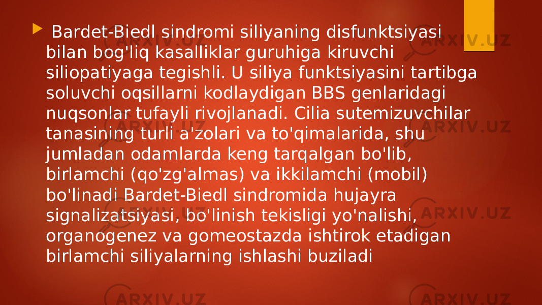  Bardet-Biedl sindromi siliyaning disfunktsiyasi bilan bog&#39;liq kasalliklar guruhiga kiruvchi siliopatiyaga tegishli. U siliya funktsiyasini tartibga soluvchi oqsillarni kodlaydigan BBS genlaridagi nuqsonlar tufayli rivojlanadi. Cilia sutemizuvchilar tanasining turli a&#39;zolari va to&#39;qimalarida, shu jumladan odamlarda keng tarqalgan bo&#39;lib, birlamchi (qo&#39;zg&#39;almas) va ikkilamchi (mobil) bo&#39;linadi Bardet-Biedl sindromida hujayra signalizatsiyasi, bo&#39;linish tekisligi yo&#39;nalishi, organogenez va gomeostazda ishtirok etadigan birlamchi siliyalarning ishlashi buziladi 