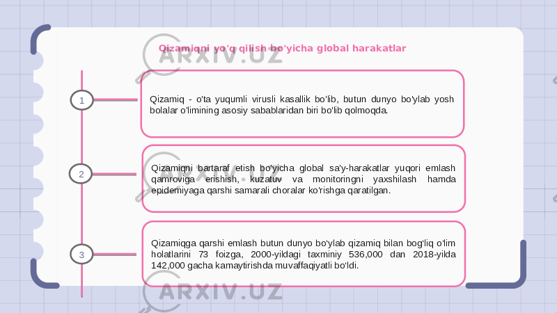 Qizamiqni yo&#39;q qilish bo&#39;yicha global harakatlar Qizamiq - o&#39;ta yuqumli virusli kasallik bo&#39;lib, butun dunyo bo&#39;ylab yosh bolalar o&#39;limining asosiy sabablaridan biri bo&#39;lib qolmoqda. Qizamiqni bartaraf etish bo&#39;yicha global sa&#39;y-harakatlar yuqori emlash qamroviga erishish, kuzatuv va monitoringni yaxshilash hamda epidemiyaga qarshi samarali choralar ko&#39;rishga qaratilgan. Qizamiqga qarshi emlash butun dunyo bo‘ylab qizamiq bilan bog‘liq o‘lim holatlarini 73 foizga, 2000-yildagi taxminiy 536,000 dan 2018-yilda 142,000 gacha kamaytirishda muvaffaqiyatli bo‘ldi.1 2 3 