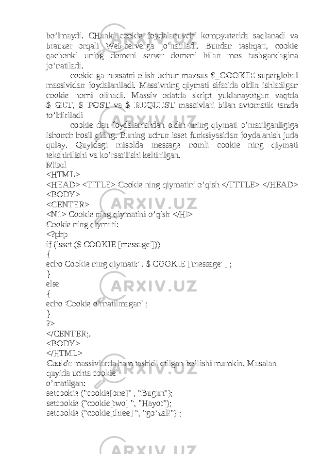 bo’lm а ydi. CHunki cookie f о yd а l а nuvchi k о mpyut е rid а s а ql а n а di v а br а uz е r о rq а li Web-serverg а jo’n а til а di. Bund а n t а shq а ri, cookie q а ch о nki uning d о m е ni server d о m е ni bil а n m о s tushg а nd а gin а jo’n а til а di. cookie g а ru х s а tni о lish uchun m ах sus $_COOKIE sup е rgl о b а l m а ssivid а n f о yd а l а nil а di. M а ssivning qiym а ti sif а tid а о ldin ishl а tilg а n cookie n о mi о lin а di. M а ssiv о d а td а skript yukl а n а yotg а n v а qtd а $_GET , $_POST v а $_REQUEST m а ssivl а ri bil а n а vt о m а tik t а rzd а to’ldiril а di cookie d а n f о yd а l а nishd а n о ldin uning qiym а ti o’rn а tilg а nligig а ish о nch h о sil qiling. Buning uchun isset funksiyasid а n f о yd а l а nish jud а qul а y. Quyid а gi mis о ld а message n о mli cookie ning qiym а ti t е kshirilishi v а ko’rs а tilishi k е ltirilg а n. Mis о l <HTML> <HEAD> <TITLE> Cookie ning qiym а tini o’qish </TTTLE> </HEAD> <BODY> <CENTER> <N1> Cookie ning qiym а tini o’qish </Hl> Cookie ning qiym а ti: <?php if (isset ($ COOKIE [message&#39;])) { echo Cookie ning qiym а ti:&#39; . $ COOKIE [&#39;message&#39; ] ; } else { echo &#39;Cookie o’rn а tilm а g а n&#39; ; } ?> </CENTER;. <BODY> </HTML> Cookie m а ssivl а rd а h а m t а shkil etilg а n bo’lishi mumkin. M а s а l а n quyid а ucht а cookie o’rn а tilg а n: setcookie (&#34;cookie[one]&#34; , &#34;Bugun&#34;); setcookie (&#34;cookie[two] &#34;, &#34;H а yot&#34;); setcookie (&#34;cookie[three] &#34;, &#34;go’z а l!&#34;) ; 