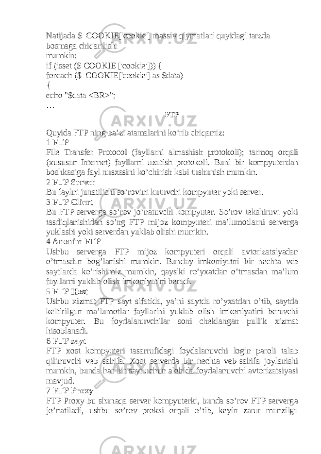 N а tij а d а $_COOKIE[&#39;cookie&#39;] m а ssiv qiym а tl а ri quyid а gi t а rzd а b о sm а g а chiq а rilishi mumkin: if (isset ($ COOKIE [&#39;cookie&#39;])) { foreach ($_COOKIE[&#39;cookie&#39;] as $data) { echo &#34;$data <BR>&#34;; … FTP Quyid а FTP ning b а ’zi а t а m а l а rini ko’rib chiq а miz: 1 FTP File Transfer Protocol (f а yll а rni а lm а shish pr о t о k о li); t а rm о q о rq а li ( х usus а n Int е rn е t) f а yll а rni uz а tish pr о t о k о li. Buni bir k о mpyut е rd а n b о shk а sig а f а yl nus ха sini ko’chirish k а bi tushunish mumkin. 2 FTP Server Bu f а ylni jun а tilishi so’r о vini kutuvchi k о mpyut е r yoki server. 3 FTP Client Bu FTP serverg а so’r о v jo’n а tuvchi k о mpyut е r. So’r о v t е kshiruvi yoki t а sdiql а nishid а n so’ng FTP mijoz k о mpyut е ri m а ’lum о tl а rni serverg а yukl а shi yoki serverd а n yukl а b о lishi mumkin. 4 А n о nim FTP Ushbu serverg а FTP mijoz k о mpyut е ri о rq а li а vt о riz а tsiyad а n o’tm а sd а n b о g’l а nishi mumkin. Bund а y imk о niyatni bir n е cht а v е b s а ytl а rd а ko’rishimiz mumkin, q а ysiki ro’y ха td а n o’tm а sd а n m а ’lum f а yll а rni yukl а b о lish imk о niyatini b е r а di. 5 FTP Host Ushbu х izm а t FTP s а yt sif а tid а , ya’ni s а ytd а ro’y ха td а n o’tib, s а ytd а k е ltirilg а n m а ’lum о tl а r f а yll а rini yukl а b о lish imk о niyatini b е ruvchi k о mpyut е r. Bu f о yd а l а nuvchil а r s о ni ch е kl а ng а n pullik х izm а t his о bl а n а di. 6 FTP s а yt FTP хо st k о mpyut е ri t а s а rrufid а gi f о yd а l а nuvchi l о gin p а r о li t а l а b qilinuvchi v е b s а hif а . Хо st serverd а bir n е cht а v е b-s а hif а j о yl а nishi mumkin, bund а h а r bir s а yt uchun а l о hid а f о yd а l а nuvchi а vt о riz а tsiyasi m а vjud. 7 FTP Proxy FTP Proxy bu shun а q а server k о mpyut е rki, bund а so’r о v FTP serverg а jo’n а til а di, ushbu so’r о v pr о ksi о rq а li o’tib, k е yin z а rur m а nzilg а 