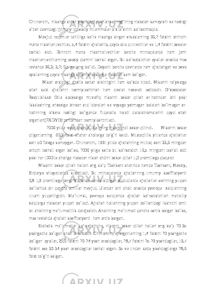 Chunonchi, nikohga kirish yoshidagi yoshlar salmog`ining nisbatan kamayishi va hozirgi o`tish davridagi ijtimoiy-iqtisodiy muammolar o`z ta`sirini ko`rsatmoqda. Mavjud raqamlar tahliliga ko`ra nikohga kirgan erkaklarning 93,2 foizini birinchi marta nikohlanuvchilar, 5,4 foizini ajralishib, qayta oila quruvchilar va 1,4 foizini bevalar tashkil etdi. Birinchi marta nikohnaluvchilar barcha mintaqalarda ham jami nikohlanuvchilarning asosiy qismini tashkil etgan. Bu ko`rsatkichlar ayollar orasida mos ravishda 96,3; 3,2; 0,5 ga teng bo`ldi. Deyarli barcha davrlarda ham ajralishgan va beva ayollarning qayta nikohga kirishi erkaklarga nisbatan kam bo`lgan. Nikoh erkinligi ajralib ketish erkinligini ham ko`zda tutadi. Nikohni ro`yxatga olish kabi ajralishni rasmiylashtirish ham davlat nazorati ostidadir. O`zbekiston Respublikasi Oila kodeksiga muvofiq nikohni bekor qilish er-hotindan biri yoki ikkalasining arizasiga binoan sud idoralari va voyaga yetmagan bolalari bo`lmagan er- hotinning o`zaro roziligi bo`lganda fuqarolik holati dalolatnomalarini qayd etish organlari(FXDYO) tomonidan rasmiylashtiriladi. 2006 yilda respublikada 16,5 ming nikoh ahdi bekor qilindi. Nikohni bekor qilganlarning 60,0 foizi shahar aholisiga to`g`ri keldi. Mustaqillik yillarida ajralishlar soni 50 foizga kamaygan. Chunonchi, 1991 yilda ajralishning mutlaq soni 33,3 mingdan ortiqni tashkil etgan bo`lsa, 2006 yilga kelib bu ko`rsatkich 16,5 mingtani tashkil etdi yoki har 1000 ta aholiga nisbatan nikoh ahdini bekor qilish 1,0 promillega qisqardi Nikohni bekor qilish hollari eng ko`p Toshkent shahrida hamda Toshkent, Navoiy, Sirdaryo viloyatlarida kuzatiladi. Bu mintaqalarda ajralishning umumiy koeffitsiyenti 0,8-1,9 promillega teng. Yuqorida sanab o`tilgan xududlarda ajralishlar sonining yuqori bo`lishida bir qancha omillar mavjud. Ulardan biri aholi orasida yevropa xalqlarining ulushi yuqoriligidir. Ma`lumki, yevropa xalqlarida ajralish ko`rsatkichlari mahalliy xalqlarga nisbatan yuqori bo`ladi. Ajralish hollarining yuqori bo`lishidagi ikkinchi omil bu aholining ma`lumotlilik darajasidir. Aholining ma`lumoti qancha oshib borgan bo`lsa, mos ravishda ajralish koeffitsiyenti ham ortib borgan. Statistik ma`lumotlar ko`rsatishicha, nikohni bekor qilish hollari eng ko`p 20-35 yoshgacha bo`lgan aholi orasidadir. Chunonchi, ajralganlarning 1,4 foizini 20 yoshgacha bo`lgan ayollar, 21,6 foizini 20-24 yosh orasidagilar, 28,7 foizini 25-29 yoshdagilar, 19,7 foizini esa 30-34 yosh orasidagilar tashkil etgan. 35 va undan katta yoshdagilarga 28,6 foizi to`g`ri kelgan. 