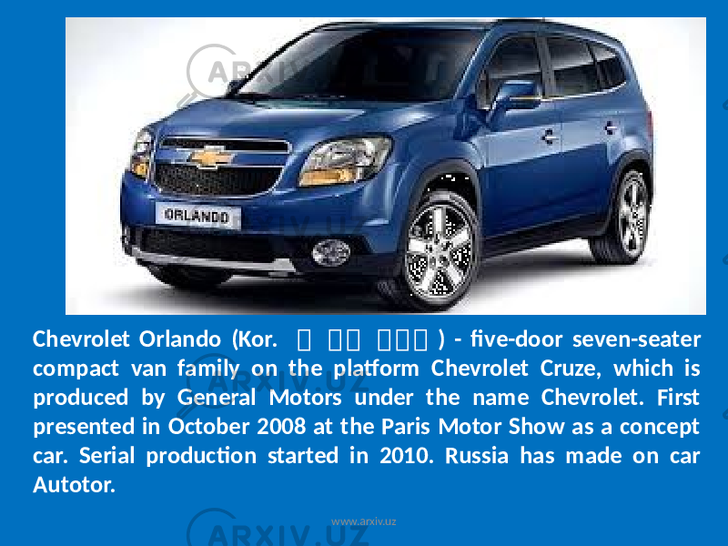 Chevrolet Orlando (Kor. 쉐 쉐 쉐 쉐 쉐 쉐 ) - five-door seven-seater compact van family on the platform Chevrolet Cruze, which is produced by General Motors under the name Chevrolet. First presented in October 2008 at the Paris Motor Show as a concept car. Serial production started in 2010. Russia has made on car Autotor. www.arxiv.uz 