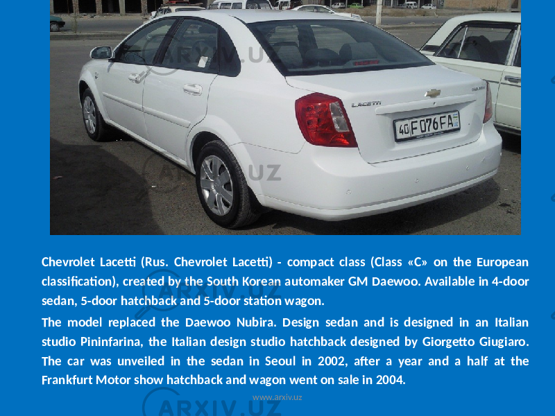 Chevrolet Lacetti (Rus. Chevrolet Lacetti) - compact class (Class «C» on the European classification), created by the South Korean automaker GM Daewoo. Available in 4-door sedan, 5-door hatchback and 5-door station wagon. The model replaced the Daewoo Nubira. Design sedan and is designed in an Italian studio Pininfarina, the Italian design studio hatchback designed by Giorgetto Giugiaro. The car was unveiled in the sedan in Seoul in 2002, after a year and a half at the Frankfurt Motor show hatchback and wagon went on sale in 2004. www.arxiv.uz 