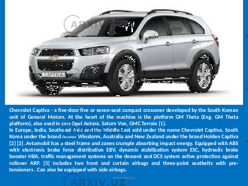 Chevrolet Captiva - a five-door five or seven-seat compact crossover developed by the South Korean unit of General Motors. At the heart of the machine is the platform GM Theta (Eng. GM Theta platform), also used in cars Opel Antara, Saturn Vue, GMC Terrain [1]. In Europe, India, Southeast Asia and the Middle East sold under the name Chevrolet Captiva, South Korea under the brand Daewoo Winstorm, Australia and New Zealand under the brand Holden Captiva [2] [3] .Avtomobil has a steel frame and zones crumple absorbing impact energy. Equipped with ABS with electronic brake force distribution EBV, dynamic stabilization system ESC, hydraulic brake booster HBA, traffic management systems on the descent and DCS system active protection against rollover ARP. [5] Includes two front and curtain airbags and three-point seatbelts with pre- tensioners . Can also be equipped with side airbags. www.arxiv.uz 