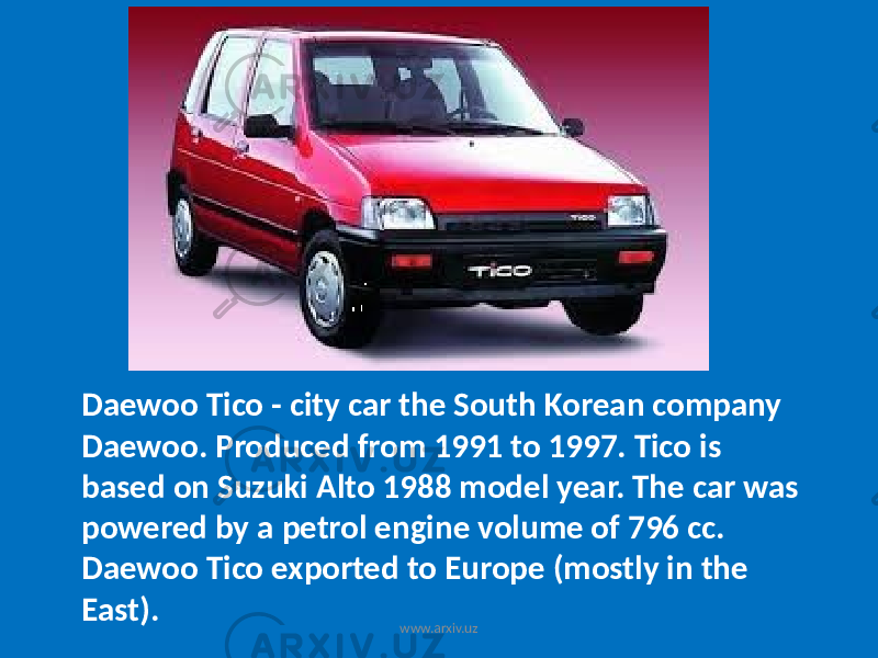 Daewoo Tico - city car the South Korean company Daewoo. Produced from 1991 to 1997. Tico is based on Suzuki Alto 1988 model year. The car was powered by a petrol engine volume of 796 cc. Daewoo Tico exported to Europe (mostly in the East). www.arxiv.uz 