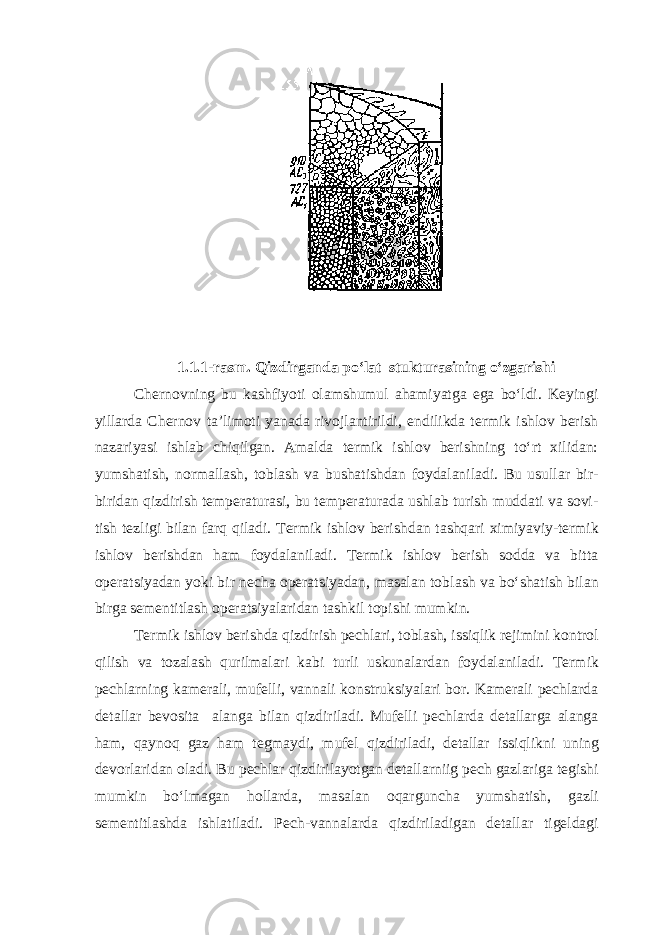 1.1.1-rasm. Qizdirganda po‘lat stukturasining o‘zgarishi Chernovning bu kashfiyoti olamshumul ahamiyatga ega bo‘ldi. Keyingi yillarda Chernov ta’limoti yanada rivojlantirildi, endilikda termik ishlov berish nazariyasi ishlab chiqilgan. Amalda termik ishlov berishning to‘rt xilidan: yumshatish, normallash, toblash va bushatishdan foydalaniladi. Bu usullar bir- biridan qizdirish temperaturasi, bu temperaturada ushlab turish muddati va sovi - tish tezligi bilan farq qiladi. Termik ishlov berish dan tashqari ximiyaviy-termik ishlov berishdan ham foydalaniladi. Termik ishlov berish sodda va bitta operatsiyadan yoki bir necha operatsiyadan, masalan tob lash va bo‘shatish bilan birga sementitlash operatsiyalaridan tashkil topishi mumkin. Termik ishlov berishda qizdirish pechlari, toblash, issiqlik rejimini kontrol qilish va tozalash qurilmalari kabi turli uskunalardan foydalaniladi. Termik pechlarning kamerali, mufelli, vannali konstruksiyalari bor. Kamerali pechlarda detallar bevosita alanga bilan q izdiriladi. Mufelli pechlarda detallarga alanga h am, q ayno q gaz h am tegmayd i, mufel q izdiriladi, detallar issi q likni uning devorlaridan oladi. Bu pechlar q izdirilayotgan detallarniig pech gazlariga tegishi mumkin b o‘ lmagan h ollarda, masalan o q arguncha yu mshatish, gazli sementitlashda ishlatiladi . Pech-vannalarda qizdiriladigan detallar tigeldagi 