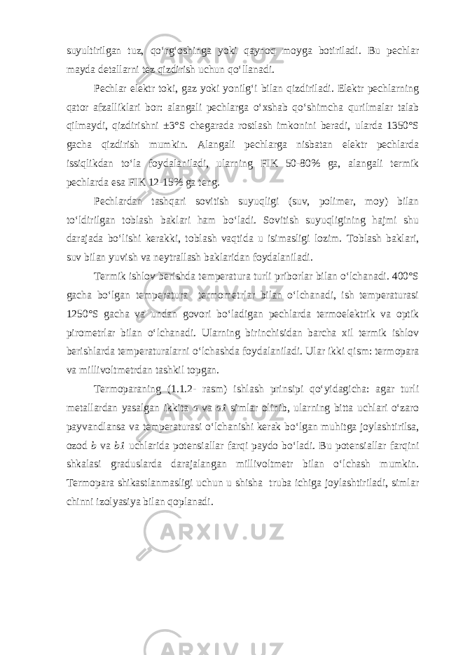 suyultirilgan tuz, qo‘rg‘oshinga yoki qaynoq moyga botiriladi. Bu pechlar mayda detallarni tez qizdirish uchun qo‘llanadi. Pechlar elektr toki, gaz yoki yonilg‘i bilan qizdiriladi. Elektr pechlarning qator afzalliklari bor: alangali pechlarga o‘xshab qo‘shimcha qurilmalar talab qilmaydi, qizdirishni ±3°S chegarada rostlash imkonini beradi, ularda 1350°S gacha qizdirish mumkin. Alangali pechlarga nisbatan elektr pechlarda issiqlikdan to‘la foydalaniladi, ularning FIK 50-80% ga, alangali termik pechlarda esa FIK 12-15% ga teng. Pechlardan tashqari sovitish suyuqligi (suv, polimer, moy) bilan to‘ldirilgan toblash baklari ham bo‘ladi. Sovitish suyuqligining hajmi shu darajada bo‘lishi kerakki, toblash vaqtida u isimasligi lozim. Toblash baklari, suv bilan yuvish va neytrallash baklaridan foydalaniladi. Termik ishlov berishda temperatura turli priborlar bilan o‘lchanadi. 400°S gacha bo‘lgan temperatura termometrlar bilan o‘lchanadi, ish temperaturasi 1250°S gacha va undan govori bo‘ladigan pechlarda termoelektrik va optik pirometrlar bilan o‘lchanadi. Ularning birinchisidan barcha xil termik ishlov berishlarda temperaturalarni o‘lchashda foydalaniladi. Ular ikki qism: termopara va millivoltmetrdan tashkil topgan. Termoparaning (1.1.2- rasm) ishlash prinsipi qo‘yidagicha: agar turli metallardan yasalgan ikkita a va a1 simlar olinib, ularning bitta uchlari o‘zaro payvandlansa va temperaturasi o‘lchanishi kerak bo‘lgan muhitga joylashtirilsa, ozod b va b1 uchlarida potensiallar farqi paydo bo‘ladi. Bu potensiallar farqini shkalasi graduslarda darajalangan millivoltmetr bilan o‘lchash mumkin. Termopara shikastlanmasligi uchun u shisha truba ichiga joylashtiriladi, simlar chinni izolyasiya bilan qoplanadi. 