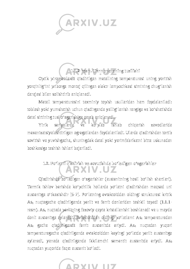 1.1.2-rasm. Termoparaning tuzilishi Optik pirometrlarda qizdirilgan metallning temperaturasi uning yoritish yorqinlig‘ini priborga montaj qilingan elektr lampochkasi simining chug‘lanish darajasi bilan solishtirib aniqlanadi. Metall temperaturasini taxminiy topish usullaridan ham foydalaniladi: toblash yoki yumshatish uchun qizdirganda yallig‘lanish rangiga va bo‘shatishda detal sirtining tusi o‘zgarishiga qarab aniqlanadi. Yirik seriyalarda va ko‘plab ishlab chiqarish zavodlarida mexanizatsiyalashtirilgan agregatlardan foyda laniladi. Ularda qizdirishdan tortib sovitish va yuvishgacha, shuningdek detal yoki yarimfabrikatni bitta uskunadan boshkasiga tashish ishlari bajariladi. 1.2. Po‘latni qizdirish va sovutishda bo‘ladigan o‘zgarishlar Qizdirishda bo‘ladigan o‘zgarishlar (austenitning hosil bo‘lish shartlari). Termik ishlov berishda ko‘pchilik hollarda po‘latni qizdirishdan maqsad uni austenitga o‘tkazishdir [5-7]. Po‘latning evtektoiddan oldingi strukturasi kritik As 1 nuqtagacha qizdirilganda per lit va ferrit donlaridan tashkil topadi (1.1.1- rasm). As 1 nuqtada perlitning fazoviy qayta kristallanishi boshlanadi va u mayda donli austenitga aylanadi. Evtektoiddan oldingi po‘latlarni As 1 temperaturadan As 1 gacha qizdirilganda ferrit austenitda eriydi. As 1 nuqtadan yuqori temperaturagacha qizdirilganda evtek toiddan keyingi po‘latda perlit austenitga aylanadi, yanada qizdirilganda ikkilamchi sementit austenitda eriydi. As 3 nuqtadan yuqorida faqat austenit bo‘ladi. 