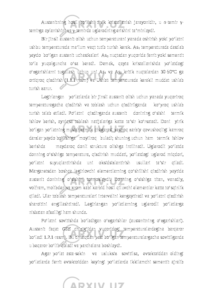 Austenitning hosil bo‘lishi tipik kristallanish jarayonidir, u a -temir γ- temirga aylanishini va γ-temirda uglerodning erishini ta’minlaydi. Bir jinsli austenit olish uchun temperaturani yana da oshirish yoki po‘latni ushbu temperaturada ma’lum vaqt tutib turish kerak. As 1 temperaturada dastlab paydo bo‘lgan austenit uchastkalari As 3 nuqtadan yuqorida ferrit yoki sementit to‘la yuqolguncha o‘sa beradi. Demak, qayta kristallanishda po‘latdagi o‘zgarishlarni tugallash uchun uni As 1 va As 3 kritik nuqtalardan 30-50°С ga ortiqroq qizdirish (1.1.1-rasm) va Ushbu temperaturada kerakli muddat ushlab turish zarur. Legirlangan po‘latlarda bir jinsli austenit olish uchun yanada yuqoriroq temperaturagacha qizdirish va toblash uchun qizdirilganda ko‘proq ushlab turish talab etiladi. Po‘latni qizdirganda austenit donining o‘sishi termik ishlov berish, ayniqsa toblash natijalariga katta ta’sir ko‘rsatadi. Doni yirik bo‘lgan po‘latning mustahkamlik chegarasi pastroq zarbiy qovushoqligi kamroq darzlar paydo bo‘lishiga moyilroq buladi; shuning uchun ham termik ishlov berishda maydaroq donli struktura olishga intilinadi. Uglerodli po‘latda donning o‘sishiga temperatura, qizdirish muddati, po‘latdagi uglerod miqdori, po‘latni suyuqlantirishda uni oksidsizlantirish usullari ta’sir qiladi. Marganetsdan boshqa legirlovchi elementlarning qo‘shilishi qizdirish paytida austenit donining o‘sishini tormozlaydi. Donning o‘sishiga titan, vanadiy, volfram, molibden va xrom kabi karbid hosil qiluvchi elementlar katta to‘sqinlik qiladi. Ular toblash temperaturalari intervalini kengaytiradi va po‘latni qizdirish sharoitini engillashtiradi. Legirlangan po‘latlarning uglerodli po‘latlarga nisbatan afzalligi ham shunda. Po‘latni sovitishda bo‘ladigan o‘zgarishlar (austenitning o‘zgarishlari). Austenit faqat GSE chizig‘idan yuqoridagi temperaturalardagina barqaror bo‘ladi 1.2.1-rasm). Bu chiziqdan past bo‘lgan temperaturalargacha sovitilganda u beqaror bo‘lib qoladi va parchalana boshlaydi. Agar po‘lat asta-sekin va uzluksiz sovitilsa, evtektoiddan oldingi po‘latlarda ferrit evtektoiddan keyingi po‘latlarda ikkilamchi sementit ajralib 