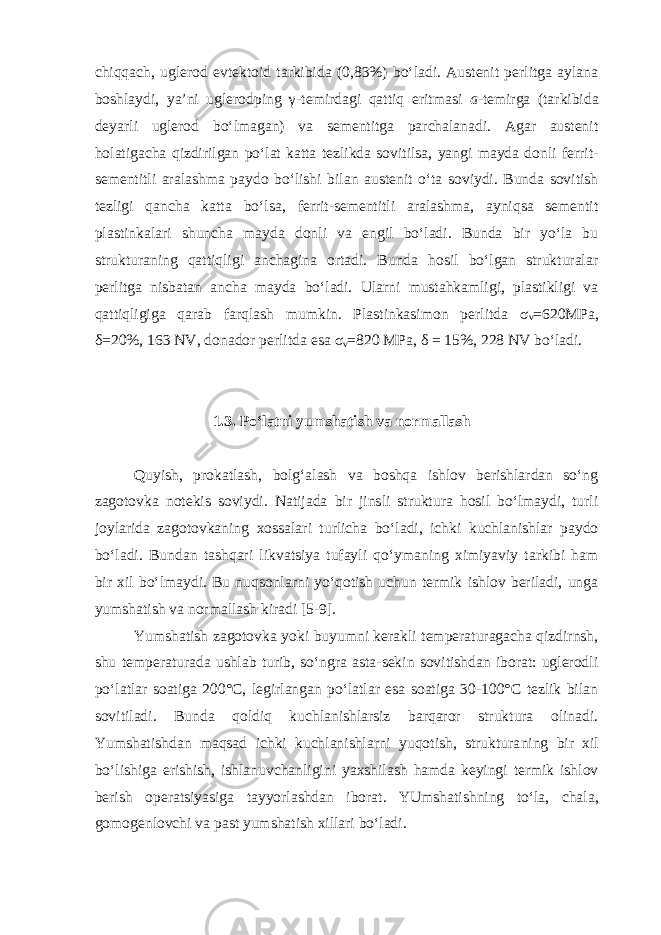 chiqqach, uglerod evtektoid tarkibida (0,83%) bo‘ladi. Austenit perlitga aylana boshlaydi, ya’ni uglerodping γ -temirdagi qattiq eritmasi a -temirga (tarkibida deyarli uglerod bo‘lmagan) va sementitga parchalanadi. Agar austenit holatigacha qizdirilgan po‘lat katta tezlikda sovitilsa, yangi mayda donli ferrit- sementitli aralashma paydo bo‘lishi bilan austenit o‘ta soviydi. Bunda sovitish tezligi qancha katta bo‘lsa, ferrit-sementitli aralashma, ayniqsa sementit plastinkalari shuncha mayda donli va engil bo‘ladi. Bunda bir yo‘la bu strukturaning qattiqligi anchagina ortadi. Bunda hosil bo‘lgan strukturalar perlitga nisbatan ancha mayda bo‘ladi. Ularni mustahkamligi, plastikligi va qattiqligiga qarab farqlash mumkin. Plastinkasimon perlitda σ v =620MPa, δ =20%, 163 NV, donador perlitda esa σ v =820 MPa, δ = 15%, 228 NV bo‘ladi. 1.3. Po‘latni yumshatish va normallash Quyish, prokatlash, bolg‘alash va boshqa ishlov berishlardan so‘ng zagotovka notekis soviydi. Natijada bir jinsli struktura hosil bo‘lmaydi, turli joylarida zagotovkaning xossalari turlicha bo‘ladi, ichki kuchlanishlar paydo bo‘ladi. Bundan tashqari likvatsiya tufayli qo‘ymaning ximiyaviy tarkibi ham bir xil bo‘lmaydi. Bu nuqsonlarni yo‘qotish uchun termik ishlov beriladi, unga yumshatish va normallash kiradi [5-9]. Yumshatish zagotovka yoki buyumni kerakli temperaturagacha qizdirnsh, shu temperaturada ushlab turib, so‘ngra asta-sekin sovitishdan iborat: uglerodli po‘latlar soatiga 200°С, legirlangan po‘latlar esa soatiga 30-100°С tezlik bilan sovitiladi. Bunda qoldiq kuchlanishlarsiz barqaror struktura olinadi. Yumshatishdan maqsad ichki kuchlanishlarni yuqotish, struktura ning bir xil bo‘lishiga erishish, ishlanuvchanligini yaxshilash hamda keyingi termik ishlov berish operatsiyasiga tayyorlashdan iborat. YUmshatishning to‘la, chala, gomogenlovchi va past yumshatish xillari bo‘ladi. 