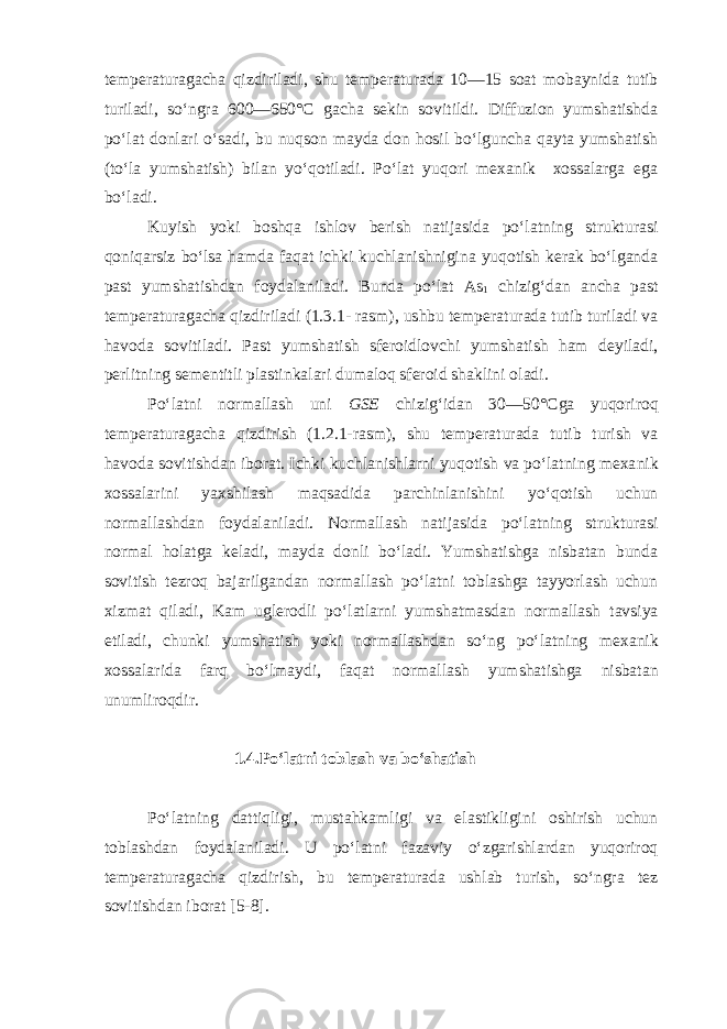 temperaturagacha qizdiriladi, shu temperaturada 10—15 soat mobaynida tutib turiladi, so‘ngra 600—650°С gacha sekin sovitildi. Diffuzion yumshatishda po‘lat donlari o‘sadi, bu nuqson mayda don hosil bo‘lguncha qayta yumshatish (to‘la yumshatish) bilan yo‘qotiladi. Po‘lat yuqori mexanik xossalarga ega bo‘ladi. Kuyish yoki boshqa ishlov berish natijasida po‘latning strukturasi qoniqarsiz bo‘lsa hamda faqat ichki kuchlanishnigina yuqotish kerak bo‘lganda past yumshatishdan foydalaniladi. Bunda po‘lat As 1 chizig‘dan ancha past temperaturagacha qizdiriladi (1.3.1- rasm), ushbu temperaturada tutib turiladi va havoda sovitiladi. Past yumshatish sferoidlovchi yumshatish ham deyiladi, perlitning sementitli plastinkalari dumaloq sferoid shaklini oladi. Po‘latni normallash uni GSE chizig‘idan 30—50°Сga yuqoriroq temperaturagacha qizdirish (1.2.1-rasm), shu temperaturada tutib turish va havoda sovitishdan ibo rat. Ichki kuchlanishlarni yuqotish va po‘latning mexa nik xossalarini yaxshilash maqsadida parchinlanishini yo‘qotish uchun normallashdan foydalaniladi. Normallash natijasida po‘latning strukturasi normal holatga keladi, mayda donli bo‘ladi. Yumshatishga nisbatan bunda sovitish tezroq bajarilgandan normallash po‘latni toblashga tayyorlash uchun xizmat qiladi, Kam ug lerodli po‘latlarni yumshatmasdan normallash tavsiya etiladi, chunki yumshatish yoki normallashdan so‘ng po‘lat ning mexanik xossalarida farq bo‘lmaydi, faqat nor mallash yumshatishga nisbatan unumliroqdir. 1.4.Po‘latni toblash va bo‘shatish Po‘latning dattiqligi, mustahkamligi va elastikligini oshirish uchun toblashdan foydalaniladi. U po‘latni fazaviy o‘zgarishlardan yuqoriroq temperaturagacha qizdirish, bu temperaturada ushlab turish, so‘ngra tez sovitishdan iborat [5-8]. 