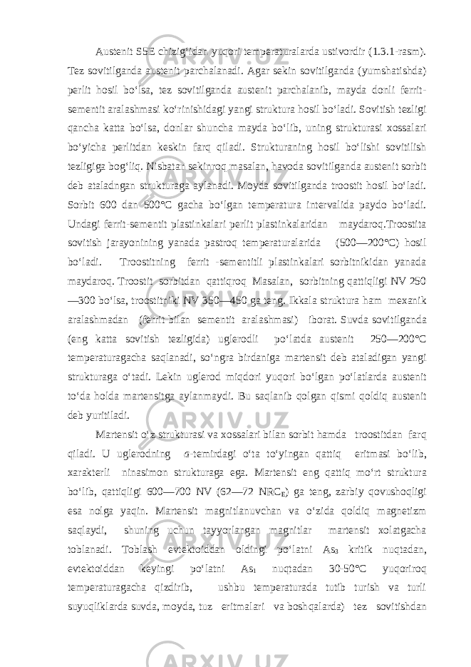 Austenit S5E chizig‘idan yuqori temperaturalarda ustivordir (1.3.1-rasm). Tez sovitilganda austenit parchalanadi. Agar sekin sovitilganda (yumshatishda) per lit hosil bo‘lsa, tez sovitilganda austenit parchalanib, mayda donli ferrit- sementit aralashmasi ko‘rinishidagi yangi struktura hosil bo‘ladi. Sovitish tezligi qancha katta bo‘lsa, donlar shuncha mayda bo‘lib, uning strukturasi xossalari bo‘yicha perlitdan keskin farq qiladi. Strukturaning hosil bo‘lishi sovitilish tezligiga bog‘liq. Nisbatan sekinroq masalan, havoda sovi tilganda austenit sorbit deb ataladngan strukturaga aylanadi. Moyda sovitilganda troostit hosil bo‘ladi. Sorbit 600 dan 500°С gacha bo‘lgan temperatura intervalida paydo bo‘ladi. Undagi ferrit-sementit plastinkalari perlit plastinkalaridan maydaroq.Troostita sovitish jarayonining yanada pastroq temperaturalarida (500—200°С) hosil bo‘ladi. Troostitning ferrit -sementitli plastinkalari sorbitnikidan yanada maydaroq. Troostit sorbitdan qattiqroq Masalan, sorbitning qattiqligi NV 250 —300 bo‘lsa, troostitniki NV 350—450 ga teng. Ikkala struktura h am mexanik aralashmadan (ferrit bilan sementit aralashmasi) iborat. Suvda sovit i lganda (eng katta sovitish tezligida) uglerodli p o‘ latda austenit 250—200° С temperaturagacha sa q lanadi, s o‘ ngra birdaniga martensit deb ataladigan yangi strukturaga o‘ tadi. Lekin uglerod mi q dori yu qo ri b o‘ lgan p o‘ latlarda austenit t o‘ da h olda martensitga aylanmaydi. Bu sa q lanib q olgan q ismi q oldi q austenit deb yuritiladi. Martensit o‘ z strukturasi va xossalari bilan sorbit h amda troostitdan far q q iladi. U uglerodning a -temirdagi o‘ ta t o‘ yingan q atti q eritmasi b o‘ lib, xarakterli ninasimon strukturaga ega. Martensit eng qattiq m o‘ rt struk t ura bo‘ lib, qa tti q ligi 600—700 NV (62—72 NRC E ) ga teng, zarbiy qo vusho q ligi esa nolga ya q in. Martensit magnitlanuvchan va o‘ zida q oldi q magnetizm sa q laydi, shuning uchun tayyorlangan magnitlar martensit xolatgacha toblanadi. Toblash evtektoiddan oldingi p o‘ latni As 3 kritik nu q tadan, evtektoiddan keyingi p o‘ latni As 1 nu q tadan 30 - 50° С yu q oriro q temperaturagacha q izdirib, ushbu temperaturada tutib turish va turli suyu q liklarda suvda, moyda, tuz eritmalari va bosh q alarda) tez sovitishdan 