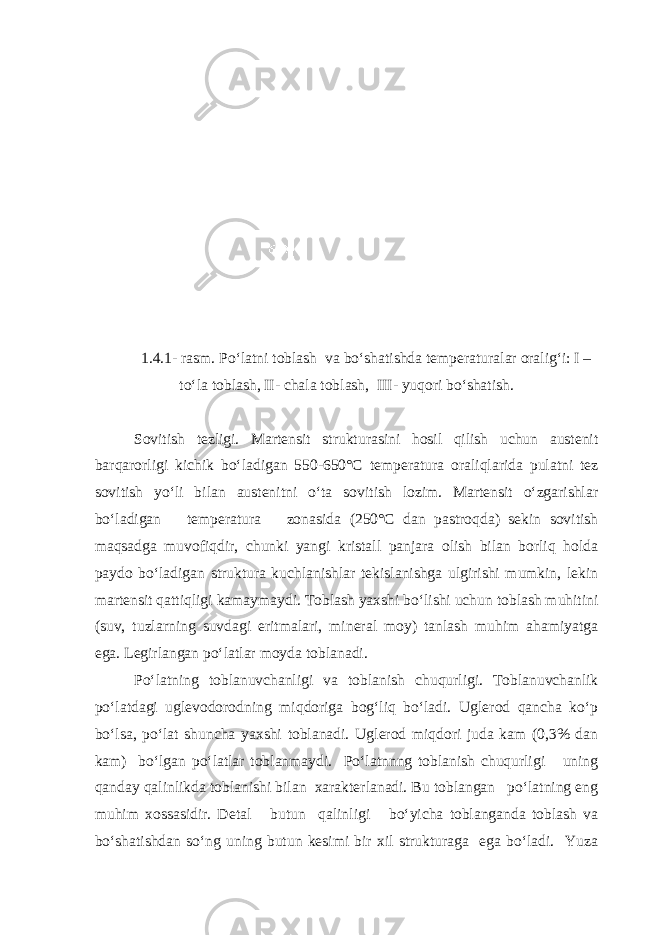 1.4.1- rasm. Po‘latni toblash va bo‘shatishda temperaturalar oralig‘i: I – to‘la toblash, II- chala toblash, III- yuqori bo‘shatish. Sovitish tezligi. Martensit strukturasini hosil qilish uchun austenit barqarorligi kichik bo‘ladigan 550-650°С temperatura oraliqlarida pulatni tez sovitish yo‘li bilan austenitni o‘ta sovitish lozim. Martensit o‘zgarishlar bo‘ladigan temperatura zonasida (250°С dan pastroqda) sekin sovitish maqsadga muvofiqdir, chunki yangi kristall panjara olish bilan borliq holda paydo bo‘ladigan struktura kuchlanishlar tekislanishga ulgirishi mumkin, lekin martensit qattiqligi kamaymaydi. Toblash yaxshi bo‘lishi uchun toblash muhitini (suv, tuzlarning suvdagi eritmalari, mineral moy) tanlash muhim ahamiyatga ega. Legirlangan po‘latlar moyda toblanadi. Po‘latning toblanuvchanligi va toblanish chuqurligi. Toblanuvchanlik po‘latdagi uglevodorodning miqdoriga bog‘liq bo‘ladi. Uglerod qancha ko‘p bo‘lsa, po‘lat shuncha yaxshi toblanadi. Uglerod miqdori juda kam (0,3% dan kam) bo‘lgan po‘latlar toblanmaydi. Po‘latnnng toblanish chuqurligi uning qanday qalinlikda toblanishi bilan xarakterlanadi. Bu toblangan po‘latning eng muhim xossasidir. Detal butun qalinligi bo‘yicha toblanganda toblash va bo‘shatishdan so‘ng uning butun kesimi bir xil strukturaga ega bo‘ladi. Yuza 