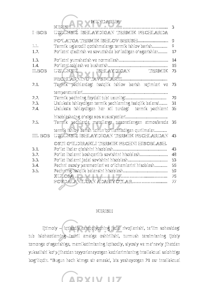 MUNDARIJA KIRISH…………………………………………………....... 3 I -BOB UZLUKSIZ ISHLAYDIGAN TERMIK PECHLARDA PO‘LATGA TERMIK ISHLOV BERISH......................... . 9 1.1 . Termik uglerodli qotishmalarga termik ishlov berish............. 9 1.2 . Po‘latni qizdirish va sovutishda bo‘ladigan o‘zgarishlar........ 12 1.3. Po‘latni yumshatish va normallash.................................... ...... 14 1.4. Po‘latni toblash va bushatish........................................... ........ 16 II.BOB UZLUKSIZ ISHLAYDIGAN TERMIK PECHLARNING TAVSIFLARI........................................ . 23 2.1. Termik pechlardagi issiqlik ishlov berish rejimlari va temperaturalari......................................................................... 23 2.2. Termik pechning foydali tubi uzunligi.................................. . 29 2.3. Uzluksiz ishlaydigan termik pechlarning issiqlik balansi....... 31 2.4. Uzluksiz ishlaydigan har xil turdagi termik pechlarni hisoblashning o‘ziga xos xususiyatlari.................................... 35 2.5. Termik pechlarda metallarga nazoratlangan atmosferada termik ishlov berish uchun qo‘llaniladigan qurilmalar........... 36 III. BOB UZLUKSIZ ISHLAYDIGAN TERMIK PECHLARDAN OSTI G‘ILDIRAKLI TERMIK PECHNI HISOBLASH. 43 3.1. Po‘lat listlar qizishini hisoblash.............................................. 43 3.2. Po‘lat listlarni boshqarilib sovishini hisoblash....................... . 48 3.3. Po‘lat listlarni jadal sovishini hisoblash.................................. 53 3.4. Pechni asosiy parametrlari va o‘lchamlarini hisoblash.......... . 56 3.5. Pechning issiqlik balansini hisoblash.................................... .. 59 XULOSA …………...………………………… ......... …… ... 76 FOYDALANILGAN ADABIYOTLAR…………… ......... . 77 KIRISH Ijtimoiy – iqtisodiy taraqqiyotning jadal rivojlanishi, ta’lim sohasidagi tub islohaotlarning izchil amalga oshirilishi, turmush tarzimizning ijobiy tomonga o‘zgarishiga, mamlkatimizning iqtisodiy, siyosiy va ma’naviy jihatdan yuksalishi ko‘p jihatdan tayyorlanayotgan kadrlarimizning intellektual salohitiga bog‘liqdir. “Bugun hech kimga sir emaski, biz yashayotgan 21 asr intellektual 