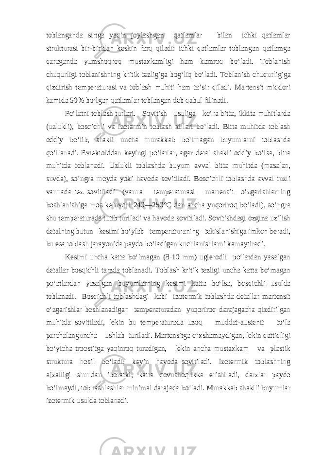 toblan ganda sirtga yaqin joylashgan qatlamlar bilan ichki qatlamlar strukturasi bir-biridan keskin farq qiladi: ichki qatlamlar toblangan qatlamga qaraganda yumshoqroq mustaxkamligi ham kamroq bo‘ladi. Toblanish chuqurligi toblanishning kritik tezligiga bog‘liq bo‘ ladi. Toblanish chuqurligiga qizdirish temperaturasi va toblash muhiti ham ta’sir qiladi. Martensit miqdori kamida 50% bo‘lgan qatlamlar toblangan deb qabul filinadi. Po‘latni toblash turlari. Sovitish usuliga ko‘ra bitta, ikkita muhitlarda (uzlukli), bosqichli va izotermin toblash xillari bo‘ladi. Bitta muhitda toblash oddiy bo‘lib, shakli uncha murakkab bo‘lmagan buyumlarni toblashda qo‘llanadi. Evtektoiddan keyingi po‘latlar, agar detal shakli oddiy bo‘lsa, bitta muhitda toblanadi. Uzlukli toblashda buyum avval bitta muhitda (masalan, suvda), so‘ngra moyda yoki havoda sovitiladi. Bosqichli toblashda avval tuzli vannada tez sovitiladi (vanna temperaturasi martensit o‘zgarishlarning boshlanishiga mos keluvchi 240—250°С dan ancha yuqoriroq bo‘ladi), so‘ngra shu temperaturada tutib turiladi va havoda sovitiladi. Sovitishdagi ozgina uzilish detalning butun kesimi bo‘ylab temperaturaning tekislanishiga imkon beradi, bu esa toblash jarayonida paydo bo‘ladigan kuchlanishlarni kamaytiradi. Kesimi uncha katta bo‘lmagan (8-10 mm) uglerodli po‘latdan yasalgan detallar bosqichli tarzda toblanadi. Toblash kritik tezligi uncha katta bo‘magan po‘atlardan yasalgan buyumlarning kesimi katta bo‘lsa, bosqichli usulda toblanadi. Bosqichli toblashdagi kabi izotermik toblashda detallar martensit o‘zgarishlar boshlanadigan temperaturadan yuqoriroq darajagacha qizdirilgan muhitda sovitiladi, lekin bu temperaturada uzoq muddat-austenit to‘la parchalanguncha ushlab turiladi. Martensitga o‘xshamaydigan, lekin qattiqligi bo‘yicha troostitga yaqinroq turadigan, lekin ancha mustaxkam va plastik struktura hosil bo‘ladi; keyin havoda sovitiladi. Izotermik toblashning afzalligi shundan iboratki, katta qovushoqlikka erishiladi, darzlar paydo bo‘lmaydi, tob tashlashlar minimal darajada bo‘ladi. Murakkab shaklli buyumlar izotermik usulda toblanadi. 