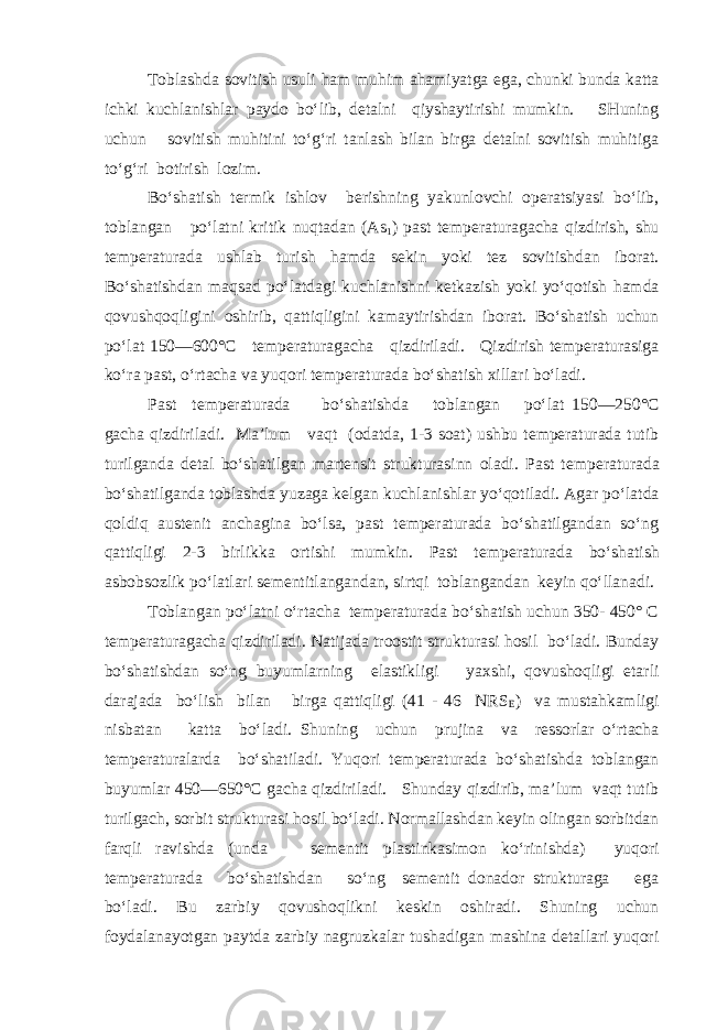 Toblashda sovitish usuli ham muhim ahamiyatga ega, chunki bunda katta ichki kuchlanishlar paydo bo‘lib, detalni qiyshaytirishi mumkin. SHuning uchun sovitish muhitini to‘g‘ri tanlash bilan birga detalni sovitish muhitiga to‘g‘ri botirish lozim. Bo‘shatish termik ishlov berishning yakunlovchi operatsiyasi bo‘lib, toblangan po‘latni kritik nuqtadan (As 1 ) past temperaturagacha qizdirish, shu temperatura da ushlab turish hamda sekin yoki tez sovitishdan iborat. Bo‘shatishdan maqsad po‘latdagi kuchlanishni ketkazish yoki yo‘qotish hamda qovushqoqligini oshirib, qattiqligini kamaytirishdan iborat. Bo‘shatish uchun po‘lat 150—600°С temperaturagacha qizdiriladi. Qizdirish temperaturasiga ko‘ra past, o‘rtacha va yuqori tempera turada bo‘shatish xillari bo‘ladi. Past temperaturada bo‘shatishda toblangan po‘lat 150—250°С gacha qizdiriladi. Ma’lum vaqt (odatda, 1-3 soat) ushbu temperaturada tutib turilganda detal bo‘shatilgan martensit strukturasinn oladi. Past tem peraturada bo‘shatilganda toblashda yuzaga kelgan kuch lanishlar yo‘qotiladi. Agar po‘latda qoldiq austenit anchagina bo‘lsa, past temperaturada bo‘shatilgandan so‘ng qattiqligi 2-3 birlikka ortishi mumkin. Past tempe raturada bo‘shatish asbobsozlik po‘latlari sementitlangandan, sirtqi toblangandan keyin qo‘llanadi. Toblangan po‘latni o‘rtacha temperaturada bo‘shatish uchun 350- 450° С temperaturagacha qizdiriladi. Natijada troostit strukturasi hosil bo‘ladi. Bunday bo‘shatishdan so‘ng buyumlarning elastikligi yaxshi, qovushoqligi etarli darajada bo‘lish bilan birga qattiqligi (41 - 46 NRS E ) va mustahkamligi nisbatan katta bo‘ladi. Shuning uchun prujina va ressorlar o‘rtacha temperaturalarda bo‘shatiladi. Yuqori temperaturada bo‘shatishda toblangan buyum lar 450—650°С gacha qizdiriladi. Shunday qizdirib, ma’lum vaqt tutib turilgach, sorbit strukturasi hosil bo‘ladi. Normallashdan keyin olingan sorbitdan farqli ravishda (unda sementit plastinkasimon ko‘rinishda) yuqori temperaturada bo‘shatishdan so‘ng sementit donador strukturaga ega bo‘ladi. Bu zarbiy qovushoqlikni keskin oshiradi. Shuning uchun foydalanayotgan paytda zarbiy nagruzkalar tushadigan mashina detallari yuqori 