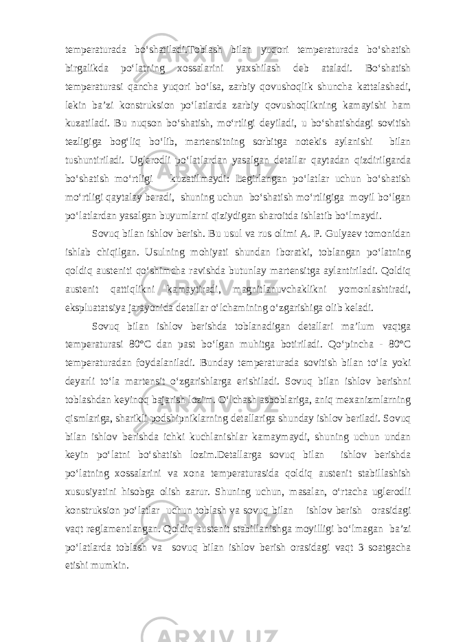 temperaturada bo‘shatiladi.Toblash bilan yuqori temperaturada bo‘shatish birgalikda po‘latning xossalarini yaxshilash deb ataladi. Bo‘shatish temperaturasi qancha yuqori bo‘lsa, zarbiy qovushoqlik shuncha kattalashadi, lekin ba’zi konstruksion po‘latlarda zarbiy qovushoqlikning kamayishi ham kuzatiladi. Bu nuqson bo‘shatish, mo‘rtligi deyiladi, u bo‘shatishdagi sovitish tezligiga bog‘liq bo‘lib, martensitning sorbitga notekis aylanishi bilan tushuntiriladi. Uglerodli po‘latlardan yasalgan detallar qaytadan qizdirilganda bo‘shatish mo‘rtligi kuzatilmaydi: Legirlangan po‘latlar uchun bo‘shatish mo‘rtligi qaytalay beradi, shuning uchun bo‘shatish mo‘rtligiga moyil bo‘lgan po‘latlardan yasalgan buyumlarni qiziydigan sharoitda ishlatib bo‘lmaydi. Sovuq bilan ishlov berish. Bu usul va rus olimi A. P. Gulyaev tomonidan ishlab chiqilgan. Usulning mohiyati shundan iboratki, toblangan po‘latning qoldiq austeniti qo‘shimcha ravishda butunlay martensitga aylantiriladi. Qoldiq austenit qattiqlikni kamaytiradi, magnitlanuvchaklikni yomonlashtiradi, ekspluatatsiya jarayonida detallar o‘lchamining o‘zgarishiga olib keladi. Sovuq bilan ishlov berishda toblanadigan detallari ma’lum vaqtga temperaturasi 80°С dan past bo‘lgan muhitga botiriladi. Qo‘pincha - 80°С temperaturadan foydalaniladi. Bunday temperaturada sovitish bilan to‘la yoki deyarli to‘la martensit o‘zgarishlarga erishiladi. Sovuq bilan ishlov berishni toblashdan keyinoq bajarish lozim. O‘lchash asboblariga, aniq mexanizmlarning qismlariga, sharikli podshipniklarning detallariga shunday ishlov beriladi. Sovuq bilan ishlov berishda ichki kuchlanishlar kamaymaydi, shuning uchun undan keyin po‘latni bo‘shatish lozim.Detallarga sovuq bilan ishlov berishda po‘latning xossalarini va xona temperaturasida qoldiq austenit stabillashish xususiyatini hisobga olish zarur. Shuning uchun, masalan, o‘rtacha uglerodli konstruksion po‘latlar uchun toblash va sovuq bilan ishlov berish orasidagi vaqt reglamentlangan. Qoldiq austenit stabillanishga moyilligi bo‘lmagan ba’zi po‘latlarda toblash va sovuq bilan ishlov berish orasidagi vaqt 3 soatgacha etishi mumkin. 