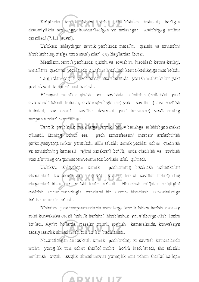 Ko‘pincha termik ishlov berish (qizdirishdan tashqari) berilgan davomiylikda saqlashga, boshqariladigan va tezlashgan sovitishgag e’tibor qaratiladi (2.1.1-jadval). Uzluksiz ishlaydigan termik pechlarda metallni qizishi va sovitishni hisoblashning o‘ziga xos xususiyatlari quyidagilardan iborat. Metallarni termik pechlarda qizishi va sovishini hisoblash ketma-ketligi, metallarni qizdirish pechlarida qizishini hisoblash ketma-ketlikgiga mos keladi. To‘g‘ridan-to‘g‘ri qizdirishda, hisoblashlarda yonish mahsulotlari yoki pech devori temperaturasi beriladi. Himoyasi muhitda qizish va sovishda qizdirish (radiatsinli yoki elektroradiatsionli trubalar, elektroqizdirgichlar) yoki sovitish (havo sovitish trubalari, suv orqali sovitish devorlari yoki kessonlar) vositalarining temperaturalari ham beriladi. Termik pechlarda metallarga termik ishlov berishga erishishga xarakat qilinadi. Buning uchun esa pech atmosferasini intensiv aralashtirish (sirkulyasiya)ga imkon yaratiladi. SHu sababli termik pechlar uchun qizdirish va sovitishning kamerali rejimi xarakterli bo‘lib, unda qizdirish va sovitish vositalarining o‘zgarmas temperaturada bo‘lishi talab qilinadi. Uzluksiz ishlaydigan termik pechlarning hisoblash uchastkalari chegaralari texnologik zonalar (qizish, saqlash, har xil sovitish turlari) ning chegaralari bilan mos kelishi lozim bo‘ladi. Hisoblash natijalari aniqligini oshirish uchun texnologik zonalarni bir qancha hisoblash uchastkalariga bo‘lish mumkin bo‘ladi. Nisbatan past temperaturalarda metallarga termik ishlov berishda asosiy rolni konveksiya orqali issiqlik berishni hisoblashda yni e’tiborga olish lozim bo‘ladi. Ayrim hollarda, masalan oqimli sovitish kameralarida, konveksiya asosiy issiqlik almashinishi turi bo‘lib hisoblanadi. Nazoratlangan atmosferali termik pechlardagi va sovitish kameralarida muhit yorug‘lik nuri uchun shaffof muhit bo‘lib hisoblanadi, shu sababli nurlanish orqali issiqlik almashinuvini yorug‘lik nuri uchun shaffof bo‘lgan 