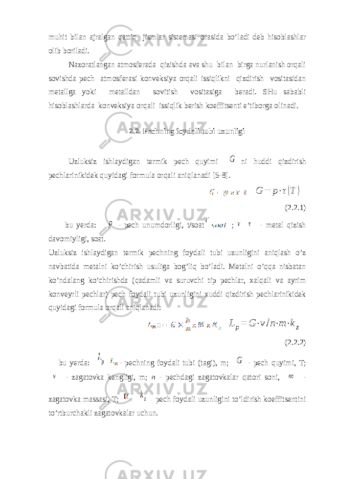 muhit bilan ajralgan qattiq jismlar sistemasi orasida bo‘ladi deb hisoblashlar olib boriladi. Nazoratlangan atmosferada qizishda ava shu bilan birga nurlanish orqali sovishda pech atmosferasi konveksiya orqali issiqlikni qizdirish vositasidan metallga yoki metalldan sovitish vositasiga beradi. SHu sababli hisoblashlarda konveksiya orqali issiqlik berish koeffitsenti e’tiborga olinadi. 2.2. Pechning foydali tubi uzunligi Uzluksiz ishlaydigan termik pech quyimi G ni huddi qizdirish pechlarinikidek quyidagi formula orqali aniqlanadi [5-8]. G = p ⋅ τ ( T ) (2.2.1) bu yerda: p - pech unumdorligi, t/soat ; τ - metal qizish davomiyligi, soat. Uzluksiz ishlaydigan termik pechning foydali tubi uzunligini aniqlash o’z navbatida metalni ko’chirish usuliga bog’liq bo’ladi. Metalni o’qqa nisbatan ko’ndalang ko’chirishda (qadamli va suruvchi tip pechlar, xalqali va ayrim konveyrli pechlar) pech foydali tubi uzunligini xuddi qizdirish pechlarinikidek quyidagi formula orqali aniqlanadi: L p= G ⋅v /п⋅m ⋅k z (2.2.2) bu yerda: Lp - pechning foydali tubi (tagi), m; G - pech quyimi, T; v - zagatovka kengligi, m; n - pechdagi zagatovkalar qatori soni, m - zagatovka massasi, T; kz - pech foydali uzunligini to’ldirish koeffitsentini to’rtburchakli zagatovkalar uchun. 