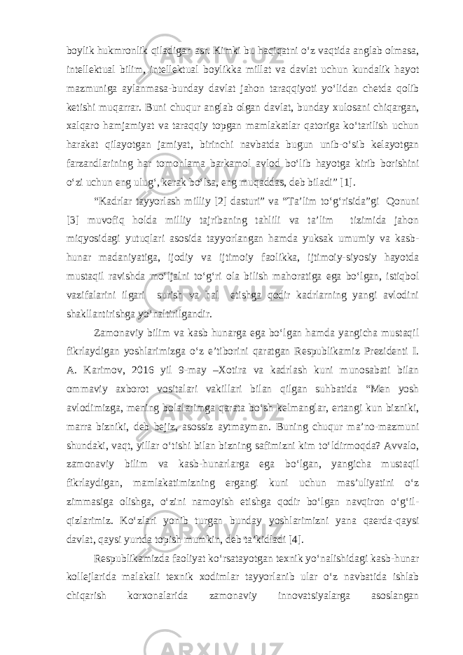 boylik hukmronlik qiladigan asr. Kimki bu haqiqatni o‘z vaqtida anglab olmasa, intellektual bilim, intellektual boylikka millat va davlat uchun kundalik hayot mazmuniga aylanmasa-bunday davlat jahon taraqqiyoti yo‘lidan chetda qolib ketishi muqarrar. Buni chuqur anglab olgan davlat, bunday xulosani chiqargan, xalqaro hamjamiyat va taraqqiy topgan mamlakatlar qatoriga ko‘tarilish uchun harakat qilayotgan jamiyat, birinchi navbatda bugun unib-o‘sib kelayotgan farzandlarining har tomonlama barkamol avlod bo‘lib hayotga kirib borishini o‘zi uchun eng ulug‘, kerak bo‘lsa, eng muqaddas, deb biladi” [1]. “Kadrlar tayyorlash milliy [2] dasturi” va “Ta’lim to‘g‘risida”gi Qonuni [3] muvofiq holda milliy tajribaning tahlili va ta’lim tizimida jahon miqyosidagi yutuqlari asosida tayyorlangan hamda yuksak umumiy va kasb- hunar madaniyatiga, ijodiy va ijtimoiy faolikka, ijtimoiy-siyosiy hayotda mustaqil ravishda mo‘ljalni to‘g‘ri ola bilish mahoratiga ega bo‘lgan, istiqbol vazifalarini ilgari surish va hal etishga qodir kadrlarning yangi avlodini shakllantirishga yo‘naltirilgandir. Zamonaviy bilim va kasb hunarga ega bo‘lgan hamda yangicha mustaqil fikrlaydigan yoshlarimizga o‘z e’tiborini qaratgan Respublikamiz Prezidenti I. A. Karimov, 2016 yil 9-may –Xotira va kadrlash kuni munosabati bilan ommaviy axborot vositalari vakillari bilan qilgan suhbatida “Men yosh avlodimizga, mening bolalarimga qarata bo‘sh kelmanglar, ertangi kun bizniki, marra bizniki, deb bejiz, asossiz aytmayman. Buning chuqur ma’no-mazmuni shundaki, vaqt, yillar o‘tishi bilan bizning safimizni kim to‘ldirmoqda? Avvalo, zamonaviy bilim va kasb-hunarlarga ega bo‘lgan, yangicha mustaqil fikrlaydigan, mamlakatimizning ergangi kuni uchun mas’uliyatini o‘z zimmasiga olishga, o‘zini namoyish etishga qodir bo‘lgan navqiron o‘g‘il- qizlarimiz. Ko‘zlari yonib turgan bunday yoshlarimizni yana qaerda-qaysi davlat, qaysi yurtda topish mumkin, deb ta’kidladi [4]. Respublikamizda faoliyat ko‘rsatayotgan texnik yo‘nalishidagi kasb-hunar kollejlarida malakali texnik xodimlar tayyorlanib ular o‘z navbatida ishlab chiqarish korxonalarida zamonaviy innovatsiyalarga asoslangan 