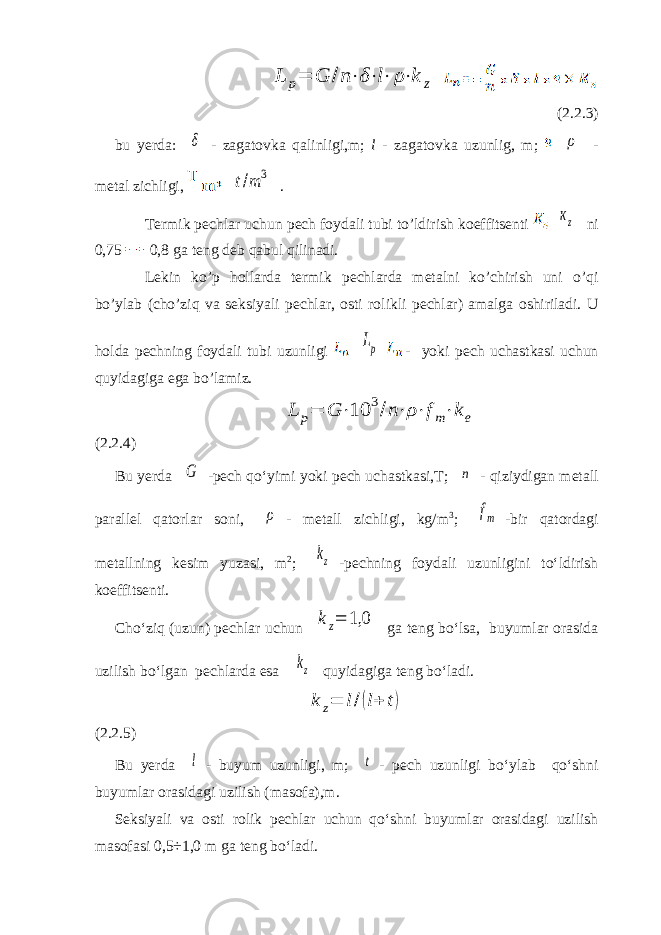 L p= G /n⋅δ⋅l⋅ ρ⋅k z(2.2.3) bu yerda: δ - zagatovka qalinligi,m; l - zagatovka uzunlig, m; ρ - metal zichligi, t/m 3 . Termik pechlar uchun pech foydali tubi to’ldirish koeffitsenti кz ni 0,75 0,8 ga teng deb qabul qilinadi. Lekin ko’p hollarda termik pechlarda metalni ko’chirish uni o’qi bo’ylab (cho’ziq va seksiyali pechlar, osti rolikli pechlar) amalga oshiriladi. U holda pechning foydali tubi uzunligi Lp - yoki pech uchastkasi uchun quyidagiga ega bo’lamiz. L p= G ⋅10 3/n⋅ρ⋅fm⋅ke (2.2.4) Bu yerda G -pech qo‘yimi yoki pech uchastkasi,T; n - qiziydigan metall parallel qatorlar soni, ρ - metall zichligi, kg/m 3 ; fm -bir qatordagi metallning kesim yuzasi, m 2 ; kz -pechning foydali uzunligini to‘ldirish koeffitsenti. Cho‘ziq (uzun) pechlar uchun kz= 1,0 ga teng bo‘lsa, buyumlar orasida uzilish bo‘lgan pechlarda esa kz quyidagiga teng bo‘ladi. k z= l/(l+ t) (2.2.5) Bu yerda l - buyum uzunligi, m; t - pech uzunligi bo‘ylab qo‘shni buyumlar orasidagi uzilish (masofa),m. Seksiyali va osti rolik pechlar uchun qo‘shni buyumlar orasidagi uzilish masofasi 0,5÷1,0 m ga teng bo‘ladi. 