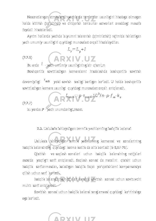 Nazoratlangan atmosferali pechlarda tamburlar uzunligini hisobga olmagan holda kitirish (to‘ldirish) va chiqarish tamburlar zatvorlari orasidagi masofa foydali hisoblanadi. Ayrim hollarda pechda buyumni tebranish (qimirlatish) rejimida ishlatilgan pech umumiy uzunligini quyidagi munosabat orqali hisoblaydilar.L r= L p+ l (2.2.6) Bu erda l - pech umumiy uzunligining bir qismi,m Boshqarilib sovitiladigan kameralarni hisoblashda boshqarilib sovitish davomiyligi τrech yoki sovish tezligi berilgan bo‘ladi. U holda boshqarilib sovitiladigan kamera uzunligi quyidagi munosabat orqali aniqlanadi. L rech = p⋅τrech ⋅10 3/n⋅ ρ⋅fm⋅k z (2.2.7) bu yerda: P - pech unumdorligi,t/soat. 2.3. Uzluksiz ishlaydigan termik pechlarning issiqlik balansi Uzluksiz ishlaydigan termik pechlarning kamerasi va zonalarining issiqlik balansining quyidagi ketma-ketlik da olib boriladi [5-9,17-21]. Qizitish va saqlash zonalari uchun issiqlik balansining natijalari asosida yoqilg‘i sarfi aniqlanadi. Saqlash zonasi da metallni qizishi uchun issiqlik sarflanmasdan, keladigan issiqlik faqat yo‘qotishlarni kompensatsiya qilish uchun sarf bo‘ladi. Issiqlik balansining natijalari asosida sovitish zonasi uchun sovituvchi muhit sarfi aniqlanadi. Sovitish zonasi uchun issiqlik balansi tenglameasi quyidagi ko‘rinishga ega bo‘ladi. 