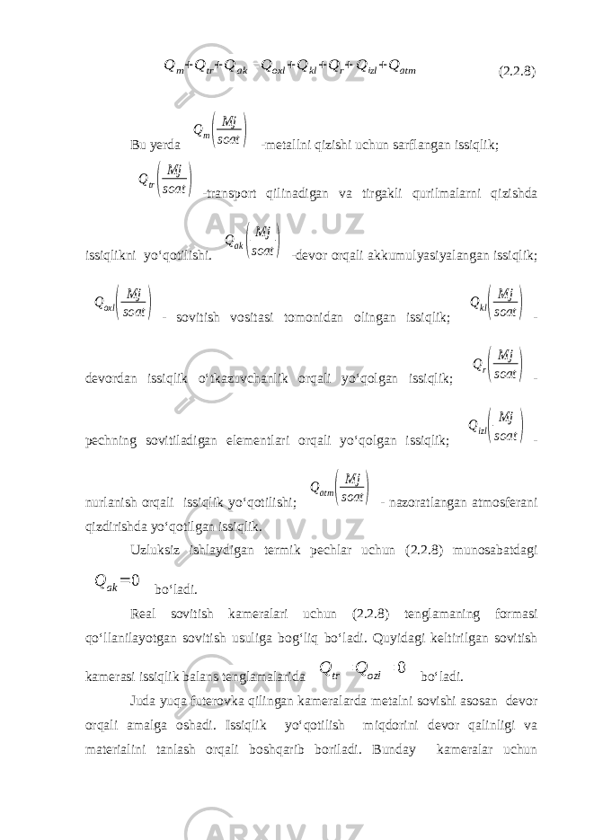  Q m+Q tr+Q ak = Q oxl +Q kl+Q r+ Q izl +Q atm (2.2.8) Bu yerda Qm( Mj soat ) -metallni qizishi uchun sarflangan issiqlik; Qtr( Mj soat ) -transport qilinadigan va tirgakli qurilmalarni qizishda issiqlikni yo‘qotilishi. Qak( Mj soat ) -devor orqali akkumulyasiyalangan issiqlik; Qoxl ( Mj soat ) - sovitish vositasi tomonidan olingan issiqlik; Qkl( Mj soat ) - devordan issiqlik o‘tkazuvchanlik orqali yo‘qolgan issiqlik; Qr( Mj soat ) - pechning sovitiladigan elementlari orqali yo‘qolgan issiqlik; Qizl( Mj soat ) - nurlanish orqali issiqlik yo‘qotilishi; Qatm ( Mj soat ) - nazoratlangan atmosferani qizdirishda yo‘qotilgan issiqlik. Uzluksiz ishlaydigan termik pechlar uchun (2.2.8) munosabatdagi Q ak = 0 bo‘ladi. Real sovitish kameralari uchun (2.2.8) tenglamaning formasi qo‘llanilayotgan sovitish usuliga bog‘liq bo‘ladi. Quyidagi keltirilgan sovitish kamerasi issiqlik balans tenglamalarida Q tr= Q ozl = 0 bo‘ladi. Juda yuqa futerovka qilingan kameralarda metalni sovishi asosan devor orqali amalga oshadi. Issiqlik yo‘qotilish miqdorini devor qalinligi va materialini tanlash orqali boshqarib boriladi. Bunday kameralar uchun 