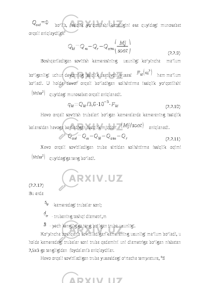 Q oxl = 0 bo‘lib, issiqlik yo‘qotilishi kattaligini esa quyidagi munosabat orqali aniqlaydilar. Q kl= Q m− Q r− Q atm ( Mj soat ) (2.2.9) Boshqariladigan sovitish kamerasining uzunligi ko‘pincha ma’lum bo‘lganligi uchun devorning issiqlik uzatuvchi yuzasi F kl(m 2) ham ma’lum bo‘ladi. U holda devor orqali bo‘ladigan solishtirma issiqlik yo‘qotilishi (Vt /m2) quyidagi munosabat orqali aniqlanadi. qkl= Q kl /3,6 ⋅10 −3⋅F kl (2.2.10) Havo orqali sovitish trubalari bo‘lgan kameralarda kameraning issiqlik balansidan havoga beriladigan issiqlik miqdori (Mj /soat ) aniqlanadi. Q oxl = Q m− Q kl− Q atm − Q r (2.2.11) Xavo orqali sovitiladigan truba sirtidan solishtirma issiqlik oqimi (Vt /m2) quyidagiga teng bo‘ladi. (2.2.12) Bu erda ηtr -kameradagi trubalar soni; dtr - trubaning tashqi diametri,m B - pech kengligiga teng bo‘lgan truba uzunligi. Ko‘pincha boshqarib sovitiladigan kameraning uzunligi ma’lum bo‘ladi, u holda kameradagi trubalar soni truba qadamini uni diametriga bo‘lgan nisbatan 2,5x3 ga tengligidan foydalanib aniqlaydilar. Havo orqali sovitiladigan truba yuzasidagi o‘rtacha tempratura, 0 S 