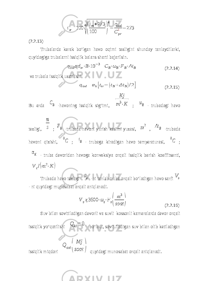 ttr = 100 4 √( t m + 273 100 ) 4 − q oxl C pr ¿ − 273 (2.2.13) Trubalarda kerak bo‘lgan havo oqimi tezligini shunday tanlaydilarki, quyidagiga trubalarni issiqlik balans sharti bajarilsin. qoxl πd tr⋅B⋅10 −3= C B⋅ω B⋅F B⋅Δt B (2.2.14) va trubala issiqlik uzatilishi qoxl = αk[ttr− (tB+ Δt B)/2] (2.2.15) Bu erda CB -havoning issiqlik sig‘imi, Kj m 3⋅K ; ωB - trubadagi havo tezligi, m s ; FB -trubada havoni yurish kesimi yuzasi, m 2 , Δt B -trubada havoni qizishi, 0C ; tB - trubaga kiradigan havo temperaturasi, 0C ; αK - truba devoridan havoga konveksiya orqali issiqlik berish koeffitsenti, V t/(m 2⋅K ) Trubada havo tezligi ωв -ni tanlab truba orqali bo‘ladigan havo sarfi в V - ni quyidagi munosabat orqali aniqlanadi. V вҳ3600 ⋅ω в⋅F в( m 3 soat ) (2.2.16) Suv bilan sovitiladigan devorli va suvli kossonli kameralarda devor orqali issiqlik yo‘qotilishi Q kl= 0 bo‘ladi, sovit.iladigan suv bilan olib ketiladigan issiqlik miqdori Q oxl ( Mj soat ) quyidagi munosabat orqali aniqlanadi. 