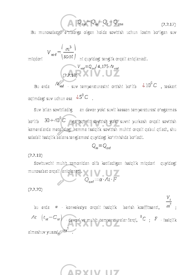 Q oxl = Q m− Q r− Q atm (2.2.17) Bu munosabatni e’tiborga olgan holda sovitish uchun lozim bo‘lgan suv miqdori V vod = ( m 3 soat ) ni quyidagi tenglik orqali aniqlanadi. Vvod = Qoxl /4,175 ⋅Δt vod (2.2.18) Bu erda Δt vod - suv temperaturasini ortishi bo‘lib ¿10 0C , teskari oqimdagi suv uchun esa ¿50C . Suv bilan sovitiladig an devor yoki suvli kesson temperaturasi o‘zgarmas bo‘lib 30 ÷ 40 0С ga oqimli sovitish yoki suvni purkash orqali sovitish kameralarda metalldagi hamma issiqlik sovitish muhiti orqali qabul qiladi, shu sababli issiqlik balans tenglamasi quyidagi ko‘rinishda bo‘ladi. Q m= Q oxl (2.2.19) Sovituvchi muhit tomonidan olib ketiladigan issiqlik miqdori quyidagi munosabat orqali aniqlanadi. Q oxl = α⋅Δt ⋅F (2.2.20) bu erda α - konveksiya orqali issiqlik berish koeffitsenti, V t m2 ; Δt = (tst− C sr ) - devori va muhit temperaturalar farqi, 0C ; F - issiqlik almashuv yuzasi, m 2 . 