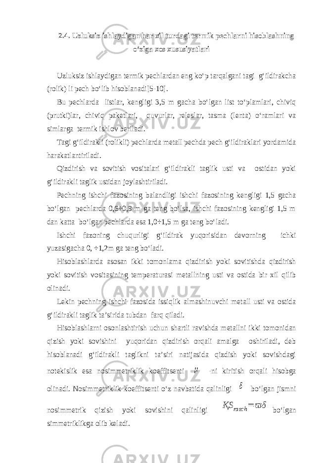 2.4. Uzluksiz ishlaydigan har xil turdagi termik pechlarni hisoblashning o‘ziga xos xususiyatlari Uzluksiz ishlaydigan termik pechlardan eng ko‘p tarqalgani tagi g‘ildirakcha (rolik) li pech bo‘lib hisoblanadi[5-10]. Bu pechlarda listlar, kengligi 3,5 m gacha bo‘lgan list to‘plamlari, chiviq (prutki)lar, chiviq paketlari, quvurlar, releslar, tasma (lenta) o‘ramlari va simlarga termik ishlov beriladi. Tagi g‘ildirakli (rolikli) pechlarda metall pechda pech g‘ildiraklari yordamida harakatlantiriladi. Qizdirish va sovitish vositalari g‘ildirakli taglik usti va ostidan yoki g‘ildirakli taglik ustidan joylashtiriladi. Pechning ishchi fazosining balandligi ishchi fazosining kengligi 1,5 gacha bo‘lgan pechlarda 0,6÷0,9 m ga teng bo‘lsa, ishchi fazosining kengligi 1,5 m dan katta bo‘lgan pechlarda esa 1,0÷1,5 m ga teng bo‘ladi. Ishchi fazoning chuqurligi g‘ildirak yuqorisidan devorning ichki yuzasigacha 0, ÷1,2m ga teng bo‘ladi. Hisoblashlarda asosan ikki tomonlama qizdirish yoki sovitishda qizdirish yoki sovitish vositasining temperaturasi metallning usti va ostida bir xil qilib olinadi. Lekin pechning ishchi fazosida issiqlik almashinuvchi metall usti va ostida g‘ildirakli taglik ta’sirida tubdan farq qiladi. Hisoblashlarni osonlashtirish uchun shartli ravishda metallni ikki tomonidan qizish yoki sovishini yuqoridan qizdirish orqali amalga oshiriladi, deb hisoblanadi g‘ildirakli taglikni ta’siri natijasida qizdish yoki sovishdagi notekislik esa nosimmetriklik koeffitsenti μ -ni kiritish orqali hisobga olinadi. Nosimmetriklik koeffitsenti o‘z navbatida qalinligi δ bo‘lgan jismni nosimmetrik qizish yoki sovishini qalinligi ҚS rasch = ϖδ bo‘lgan simmetriklikga olib keladi. 