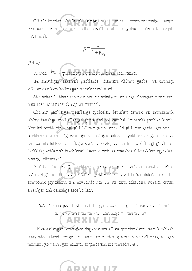 G‘ildirakchalar (roliklar) temperaturasi metall temperaturasiga yaqin bbo‘lgan holda nosimmetriklik koeffitsienti quyidagi formula orqali aniqlanadi.μ= 1 1+ ϕ23 ( 2.4. 1) bu erda ϕ23 - g‘ildirakga burchak nurlanish koeffitsenti tez qiziydigan seksiyali pechlarda diametri 200mm gacha va uzunligi 2,5÷3m dan kam bo‘lmagan trubalar qizdiriladi. Shu sababli hisoblashlarda har bir seksiyani va unga tirkangan tamburani hisoblash uchastkasi deb qabul qilanadi. Cho‘ziq pechlarga metallarga (poloslar, lentalar) termik va termoximik ishlov berishga mo‘ljallangan gorizontal va vertikal (minirali) pechlar kiradi. Vertikal pechlarda kengligi 1550 mm gacha va qalinligi 1 mm gacha gorizontal pechlarda esa qalinligi 6mm gacha bo‘lgan polosalar yoki lentalarga termik va termoximik ishlov beriladi.gorizontal cho‘ziq pechlar ham xuddi tagi g‘ildirakli (rolikli) pechlardek hisoblanadi lekin qizish va sovishda 0ildiraklarning ta’siri hisobga olinmaydi. Vertikal (minorali) pechlarda polosalar yoki lentalar orasida to‘siq bo‘lmasligi mumkin, lekin qizitish yoki sovitish vositalariga nisbatan metallni simmetrik joylashuvi o‘z navbatida har bir yo‘lakni adiabotik yuzalar orqali ajratilgan deb qarashga asos bo‘ladi. 2.5. Termik pechlarda metallarga nazoratlangan atmosferada termik ishlov berish uchun qo‘llaniladigan qurilmalar Nazoratlangan atmosfera deganda metall va qotishmalarni termik ishlash jarayonida ularni sirtiga bir yoki bir nechta gazlardan tashkil topgan gaz muhitini yo‘naltirilgan nazoratlangan ta’siri tushuniladi[5-9]. 