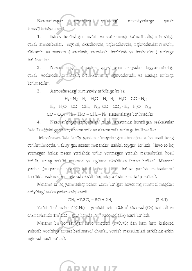 Nazoratlangan atmosfera qo‘yidagi xususiyatlarga qarab klassifikatsiyalanadi: 1. Ishlov beriladigan metall va qotishmaga ko‘rsatiladigan ta’siriga qarab atmosferalar: neytral, oksidlovchi, uglerodlovchi, uglerodsizlantiruvchi, tiklovchi va maxsus ( azotlash, xromlash, borirlash va boshqalar ) turlarga bo‘linadilar. 2. Nazoratlangan atmosfera qaysi xom ashyodan tayyorlanishiga qarab: vodorodli, ammiakli, o‘tin-ko‘mirli, uglevodorodli va boshqa turlarga bo‘linadilar. 3. Atmosferadagi ximiyaviy tarkibiga ko‘ra: H 2 - N 2 ; H 2 – H 2 O – N 2 ; H 2 – H 2 O – CO - N 2 ; H 2 – H 2 O – CO – CH 4 – N 2 ; CO – CO 2 - H 2 – H 2 O – N 2 ; CO – CO 2 - H 2 – H 2 O – CH 4 – N 2 sistemalarga bo‘linadilar. 4. Nazoratlangan atmosferani olish jarayonida boradigan reaksiyalar issiqlik effektiga qarab, endotermik va ekzotermik turlarga bo‘linadilar. Mashinasozlikda tabiiy gazdan himoyalangan atmosfera olish usuli keng qo‘llanilmoqda. Tabiiy gaz asosan metandan tashkil topgan bo‘ladi. Havo to‘liq yotmagan holda metan yonishda to‘liq yonmagan yonish maxsulotlari hosil bo‘lib, uning tarkibi vodorod va uglerod oksididan iborat bo‘ladi. Metanni yonish jarayonida havo miqdori qancha kam bo‘lsa yonish mahsulotlari tarkibida vodorod va uglerod oksidining miqdori shuncha ko‘p bo‘ladi. Metanni to‘liq yonmasligi uchun zarur bo‘lgan havoning minimal miqdori qo‘yidagi reaksiyadan aniqlanadi. CH 4 +1\2 O 2 = SO + 2H 2 (2.5.1) Ya’ni 1m 3 metanni (CN 4 ) yonishi uchun 0.5m 3 kislorod (O 2 ) beriladi va o‘z navbatida 1m 3 CO – gazi hamda 2m 3 vodorod (H 2 ) hosil bo‘ladi. Metanni bu ko‘rsatilgan havo miqdori (n<0.25) dan ham kam kislorod yuborib yoqishga ruxsat berilmaydi chunki, yonish maxsulotlari tarkibida erkin uglerod hosil bo‘ladi. 