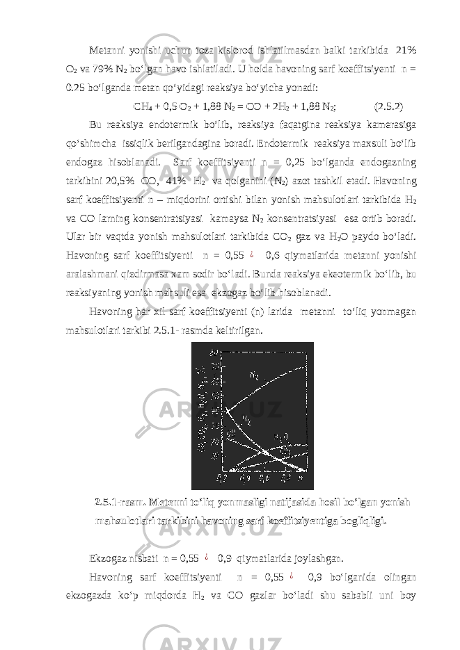 Metanni yonishi uchun toza kislorod ishlatilmasdan balki tarkibida 21% O 2 va 79% N 2 bo‘lgan havo ishlatiladi. U holda havoning sarf koeffitsiyenti n = 0.25 bo‘lganda metan qo‘yidagi reaksiya bo‘yicha yonadi: CH 4 + 0 , 5 O 2 + 1 , 88 N 2 = CO + 2H 2 + 1 , 88 N 2 ; (2.5.2) Bu reaksiya endotermik bo‘lib, reaksiya faqatgina reaksiya kamerasiga qo‘shimcha issiqlik berilgandagina boradi. Endotermik reaksiya maxsuli bo‘lib endogaz hisoblanadi. Sarf koeffitsiyenti n = 0,25 bo‘lganda endogazning tarkibini 20,5% CO, 41% H 2 va qolganini (N 2 ) azot tashkil etadi. Havoning sarf koeffitsiyenti n – miqdorini ortishi bilan yonish mahsulotlari tarkibida H 2 va CO larning konsentratsiyasi kamaysa N 2 konsentratsiyasi esa ortib boradi. Ular bir vaqtda yonish mahsulotlari tarkibida CO 2 gaz va H 2 O paydo bo‘ladi. Havoning sarf koeffitsiyenti n = 0,55¿ 0,6 qiymatlarida metanni yonishi aralashmani qizdirmasa xam sodir bo‘ladi. Bunda reaksiya ekeotermik bo‘lib, bu reaksiyaning yonish mahsuli esa ekzogaz bo‘lib hisoblanadi. Havoning har xil sarf koeffitsiyenti (n) larida metanni to‘liq yonmagan mahsulotlari tarkibi 2.5.1- rasmda keltirilgan. 2.5.1 -rasm. Metenni to’liq yonmasligi natijasida hosil bo’lgan yonish mahsulotlari tarkibini havoning sarf koeffitsiyentiga bogliqligi. Ekzogaz nisbati n = 0,55 ¿ 0,9 qiymatlarida joylashgan. Havoning sarf koeffitsiyenti n = 0,55 ¿ 0,9 bo‘lganida olingan ekzogazda ko‘p miqdorda H 2 va CO gazlar bo‘ladi shu sababli uni boy 