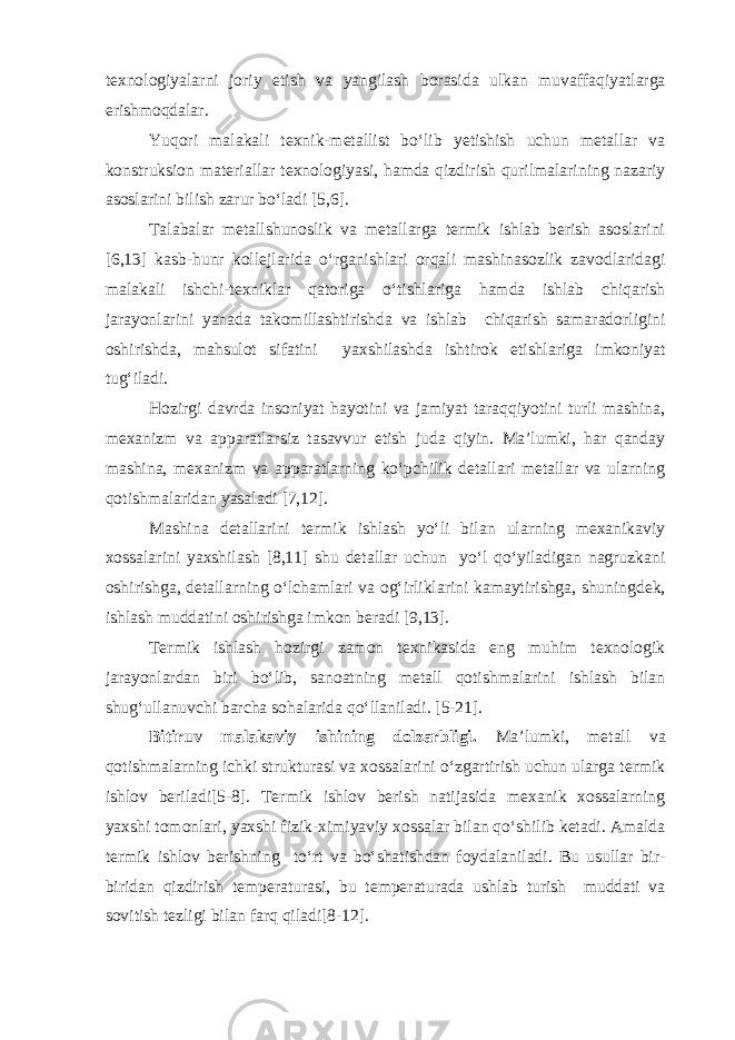 texnologiyalarni joriy etish va yangilash borasida ulkan muvaffaqiyatlarga erishmoqdalar. Yuqori malakali texnik-metallist bo‘lib yetishish uchun metallar va konstruksion materiallar texnologiyasi, hamda qizdirish qurilmalarining nazariy asoslarini bilish zarur bo‘ladi [5,6]. Talabalar metallshunoslik va metallarga termik ishlab berish asoslarini [6,13] kasb-hunr kollejlarida o‘rganishlari orqali mashinasozlik zavodlaridagi malakali ishchi-texniklar qatoriga o‘tishlariga hamda ishlab chiqarish jarayonlarini yanada takomillashtirishda va ishlab chiqarish samaradorligini oshirishda, mahsulot sifatini yaxshilashda ishtirok etishlariga imkoniyat tug‘iladi. Hozirgi davrda insoniyat hayotini va jamiyat taraqqiyotini turli mashina, mexanizm va apparatlarsiz tasavvur etish juda qiyin. Ma’lumki, har qanday mashina, mexanizm va apparatlarning ko‘pchilik detallari metallar va ularning qotishmalaridan yasaladi [7,12]. Mashina detallarini termik ishlash yo‘li bilan ularning mexanikaviy xossalarini yaxshilash [8,11] shu detallar uchun yo‘l qo‘yiladigan nagruzkani oshirishga, detallarning o‘lchamlari va og‘irliklarini kamaytirishga, shuningdek, ishlash muddatini oshirishga imkon beradi [9,13]. Termik ishlash hozirgi zamon texnikasida eng muhim texnologik jarayonlardan biri bo‘lib, sanoatning metall qotishmalarini ishlash bilan shug‘ullanuvchi barcha sohalarida qo‘llaniladi. [5-21]. Bitiruv malakaviy ishining dolzarbligi. Ma’lumki, metall va qotishmalarning ichki strukturasi va xossalarini o‘zgartirish uchun ularga termik ishlov beriladi[5-8]. Termik ishlov berish natijasida mexanik xossalarning yaxshi tomonlari, yaxshi fizik-ximiyaviy xossalar bilan qo‘shilib ketadi. Amalda termik ishlov berishning to‘rt va bo‘shatishdan foydalaniladi. Bu usullar bir- biridan qizdirish temperaturasi, bu temperaturada ushlab turish muddati va sovitish tezligi bilan farq qiladi[8-12]. 