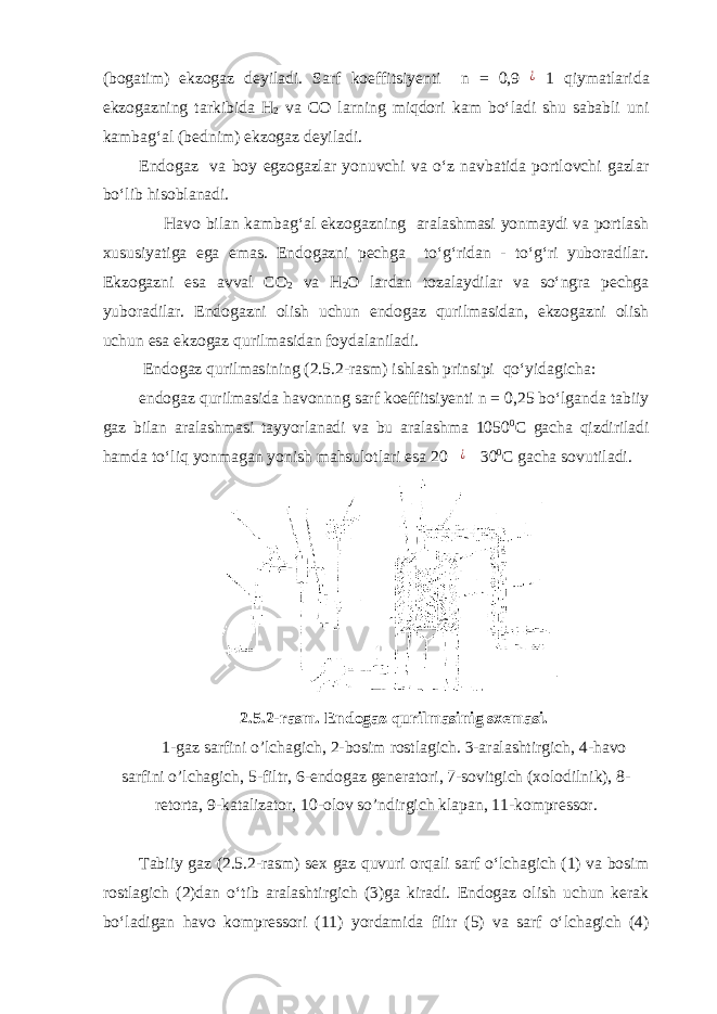 (bogatim) ekzogaz deyiladi. Sarf koeffitsiyenti n = 0,9¿ 1 qiymatlarida ekzogazning tarkibida H 2 va CO larning miqdori kam bo‘ladi shu sababli uni kambag‘al (bednim) ekzogaz deyiladi. Endogaz va boy egzogazlar yonuvchi va o‘z navbatida portlovchi gazlar bo‘lib hisoblanadi. Havo bilan kambag‘al ekzogazning aralashmasi yonmaydi va portlash xususiyatiga ega emas. Endogazni pechga to‘g‘ridan - to‘g‘ri yuboradilar. Ekzogazni esa avval CO 2 va H 2 O lardan tozalaydilar va so‘ngra pechga yuboradilar. Endogazni olish uchun endogaz qurilmasidan, ekzogazni olish uchun esa ekzogaz qurilmasidan foydalaniladi. Endogaz qurilmasining (2.5.2-rasm) ishlash prinsipi qo‘yidagicha: endogaz qurilmasida havonnng sarf koeffitsiyenti n = 0,25 bo‘lganda tabiiy gaz bilan aralashmasi tayyorlanadi va bu aralashma 1050 0 C gacha qizdiriladi hamda to‘liq yonmagan yonish mahsulotlari esa 20 ¿ 30 0 C gacha sovutiladi. 2.5. 2-rasm. Endogaz qurilmasinig sxemasi. 1-gaz sarfini o’lchagich, 2-bosim rostlagich. 3-aralashtirgich, 4-havo sarfini o’lchagich, 5-filtr, 6-endogaz generatori, 7-sovitgich (xolodilnik), 8- retorta, 9-katalizator, 10-olov so’ndirgich klapan, 11-kompressor. Tabiiy gaz (2.5.2-rasm) sex gaz quvuri orqali sarf o‘lchagich (1) va bosim rostlagich (2)dan o‘tib aralashtirgich (3)ga kiradi. Endogaz olish uchun kerak bo‘ladigan havo kompressori (11) yordamida filtr (5) va sarf o‘lchagich (4) 